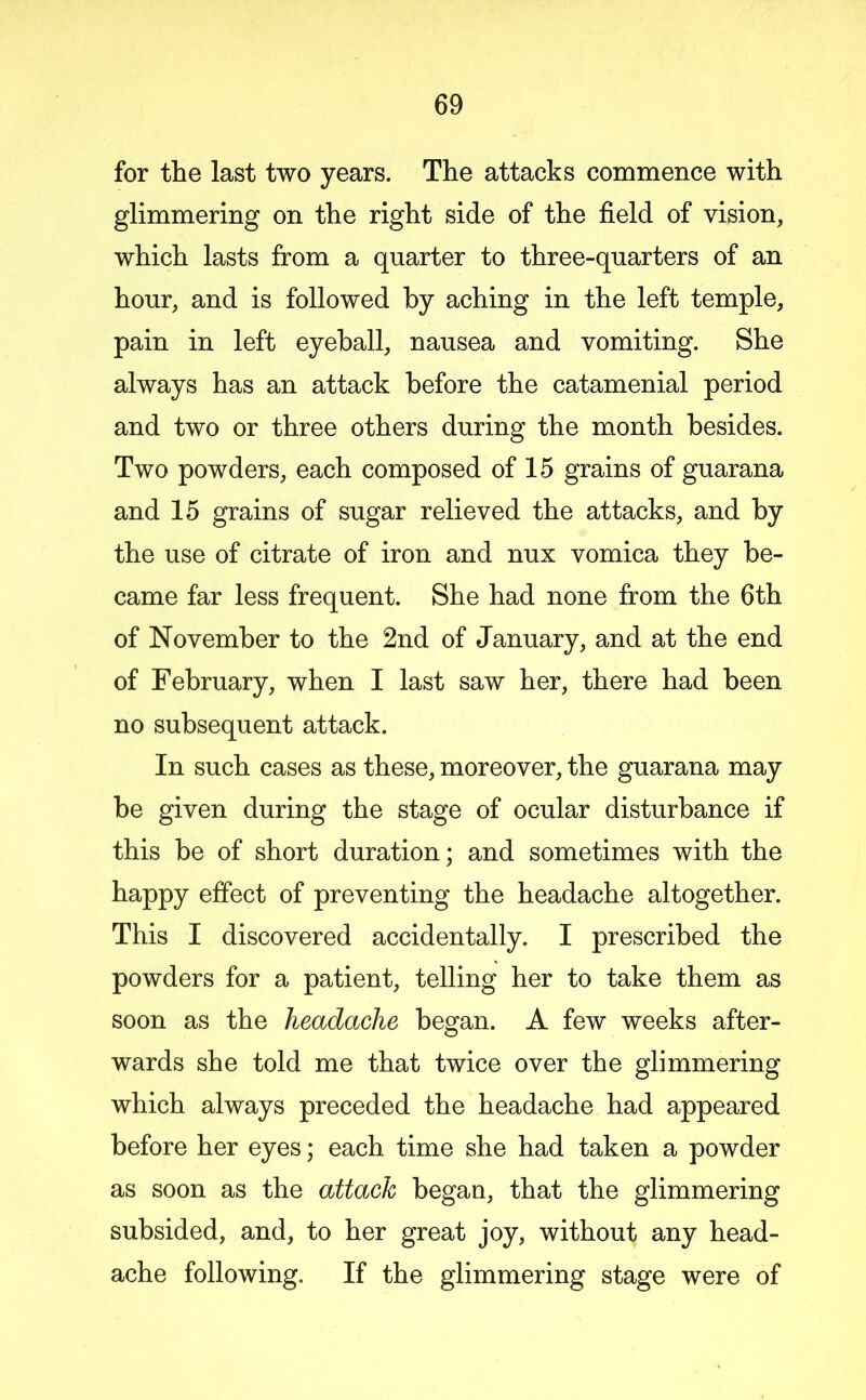 for the last two years. The attacks commence with glimmering on the right side of the field of vision, which lasts from a quarter to three-quarters of an hour, and is followed by aching in the left temple, pain in left eyeball, nausea and vomiting. She always has an attack before the catamenial period and two or three others during the month besides. Two powders, each composed of 15 grains of guarana and 16 grains of sugar relieved the attacks, and by the use of citrate of iron and nux vomica they be- came far less frequent. She had none from the 6th of November to the 2nd of January, and at the end of February, when I last saw her, there had been no subsequent attack. In such cases as these, moreover, the guarana may be given during the stage of ocular disturbance if this be of short duration; and sometimes with the happy effect of preventing the headache altogether. This I discovered accidentally. I prescribed the powders for a patient, telling her to take them as soon as the headache began. A few weeks after- wards she told me that twice over the glimmering which always preceded the headache had appeared before her eyes; each time she had taken a powder as soon as the attach began, that the glimmering subsided, and, to her great joy, without any head- ache following. If the glimmering stage were of