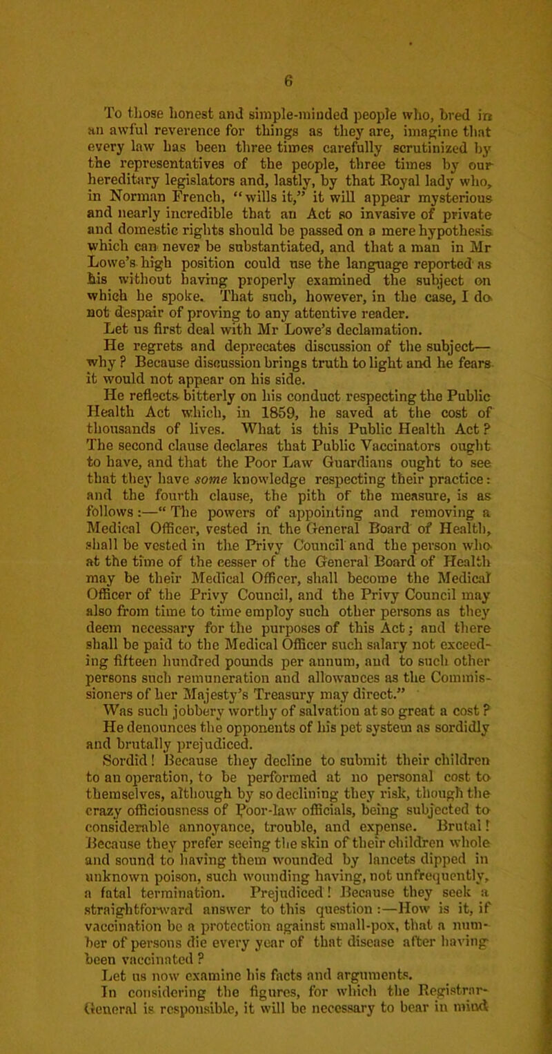 To those honest and simple-minded people who, bred in an awful reverence for things as they are, imagine that every law has been three times carefully scrutinized by the representatives of the people, three times by our hereditary legislators and, lastly, by that Eoyal lady who, in Norman French, “wills it,” it will appear mysterious and nearly incredible that an Act so invasive of private and domestic rights should be passed on a mere hypothesis, which can never be substantiated, and that a man in Mr Lowe’s, high position could use the language reported as his without having properly examined the subject on which he spoke. That such, however, in the case, I da not despair of proving to any attentive reader. Let us first deal with Mr Lowe’s declamation. He regrets and deprecates discussion of the subject— why ? Because discussion brings truth to light and he fears it would not appear on his side. He reflects bitterly on his conduct respecting the Public Health Act which, in 1859, he saved at the cost of thousands of lives. What is this Public Health Act ? The second clause declares that Public Vaccinators ought to have, and that the Poor Law Guardians ought to see that they have some knowledge respecting their practice: and the fourth clause, the pith of the measure, is as follows :—“ The powers of appointing and removing a Medical Officer, vested in, the General Board of Health, shall be vested in the Privy Council'and the person wha at the time of the cesser of the General Board of Health may be their Medical Officer, shall become the Medical Officer of the Privy Council, and the Privy Council may also from time to time employ such other persons as they deem necessary for the purposes of this Act; and there shall be paid to the Medical Officer such salary not exceed- ing fifteen hundred pounds per annum, and to such other persons such remuneration and allowances as the Commis- sioners of her Majesty’s Treasury may direct.” ' Was such jobbery worthy of salvation at so great a cost ? He denounces the opponents of his pet system as sordidly and brutally prejudiced. Sordid! Ilecause they decline to submit their children to an operation, to be performed at no personal cost to themselves, altliough by so declining they risk, though the crazy officiousness of Poor-law' officials, being subjected to considerable annoyance, trouble, and expense. Brutal 1 Because they prefer seeing the skin of their diildren whole and sound to having them w'ounded by lancets dipped in unknown poison, such w’ounding having, not unfrequently, a fatal termination. Prejudiced ! Because they seek a straightfonvard answ'er to this question :—How is it, if vaccination be a protection against small-pox, that a num- ber of persons die every year of that disease after ha\'ing been vaccinated ? Let us now examine his facts and argument-':. In considering the figures, for which the Registrar- flenoral is responsible, it will be necessary to bear in mind