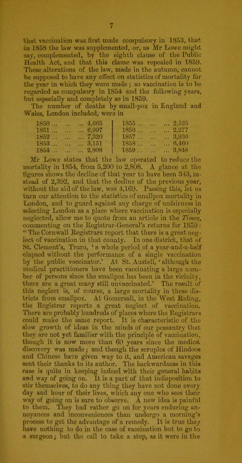/ that vaccination was first miitlc compulsory in 1853, that in 1858 the law was supplemented, or, as Mr Lowe might say, complemented, by the eighth clause of the Public Health Act, and that this clause was repealed in 1859. These alterations of the law, made in the autumn, cannot be supposed to have any efl'ect on statistics of mortality for the year in which they were made; so vaccination is to be regarded as compulsory in 1854 and the following years, but especially and completely so in 1859. The number of deaths by small-pox in England and Wales, London included, were in 1850... 4,665 1855 ... 2,525 1861 ... 6,997 1856... 2,277 1863 ... 7,320 1867... 3,936 1853 ... 3,161 1868... 6,460 1854 ... 2,808 1859 ... 3,8'18 Mr Lowe states that the law operated to reduce the mortality in 1854, from 5,200 to 2,808. A glance at the figures shows the decline of that year to have been 343, in- stead of 2,392, and that the decline of the previous year, mthout the aid of the law, was 4,169. Passing this, let us turn our attention to the statistics of smallpox mortality in London, and to guard against any charge of unfiiirncss in selecting London as a place where vaccination is especially neglected, allow me to quote from an article in the Times, commenting on the Registrar-General’s returns for 1859: “ The Cornwall Registrars report that there is a great neg- lect of vaccination in that county. In one district, that of St. Clement’s, Truro, ‘ a whole period of a year-and-a-half elapsed without the performance of a single vaccination by the public vaccinator.’ At St. Austell, ‘ although the medical practitioners have been vaccinating a large num- ber of persons since the smallpox has been in the vicinity, there are a great many still unvaccinated.’ The result of this neglect is, of course, a large mortality in these dis- tricts from smallpox. At Gomersall, in the West Riding, the Registrar reports a great neglect of vaccination. There are probably hundreds of places where the Registrars could make the same report. It is characteristic of the slow growth of ideas in the minds of our peasantry that they are not yet familiar with the principle of vaccination, though it is now more than 60 years since the medical, discovery was made; and though the scruples of Hindoos and Chinese have given way to it, and American savages sent their thanks to its author. The backwardness in this case is quite in keeping indeed with their general habits and way of going on. It is a part of that indisposition to stir themselves, to do any thing they have not done every day and hour of their lives, which any one who sees their way of going on is sure to observe. A new idea is painful to them. They had rather go on for years enduring an- noyances and inconveniences than undergo a morning’s process to got the advantage of a remedy. It is true they have nothing to do in the case of vaccination but to go to a surgeon; but the call to take a step, as it were in the