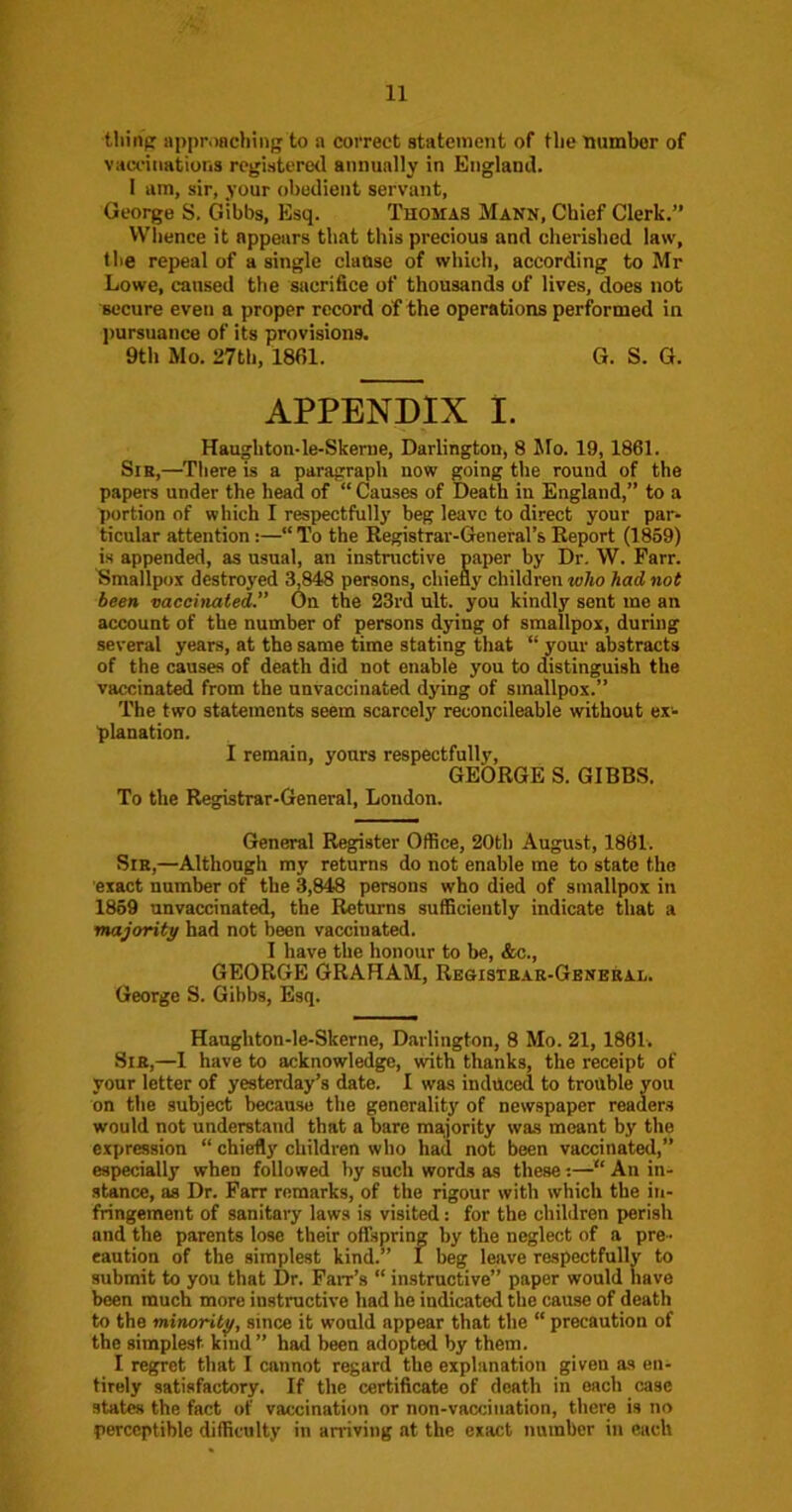 tliinp npproBcliing to a correct statement of tlie tiumbor of vaccinations registered aiinunlly in England. I am, sir, your obedient servant, George S. Gibbs, Esq. Thomas Mann, Chief Clerk.” Whence it appears that this precious and cherished law, the repeal of a single clause of which, according to Mr Lowe, caused the sacrifice of thousands of lives, does not ’secure even a proper record of the operations performed in ])ursuance of its provisions. 9th Mo. 27th, 1861. G. S. G. APPENDIX I. Haughton-le-Skerne, Darlington, 8 Mo. 19, 1861. Sir,—Tliere is a paragraph now going the round of the papers under the head of “ Causes of Death in England,” to a portion of which I respectfully beg leave to direct your par- ticular attention :—“ To the Registrar-General’s Report (1859) is appended, as usual, an instructive paper by Dr, W. Farr. Smallpox destroyed 3,848 persons, chiefly children who had not been vaccinated.” On the 23rd ult. you kindly sent me an account of the number of persons dying of smallpox, during several years, at the same time stating that “ your abstracts of the causes of death did not enable you to distinguish the vaccinated from the unvaccinated dying of smallpox.” The two statements seem scarcely reconcileable without ex- planation. I remain, yours respectfully, GEORGE S. GIBBS. To the Registrar-General, London. General Register Office, 20th August, 1861. Sir,—Although my returns do not enable me to state the exact number of the 3,848 persons who died of smallpox in 1869 unvaccinated, the Returns sufficiently indicate that a majoriti/ had not been vaccinated. I have the honour to be, &c., GEORGE GRAHAM, Regisiear-General. George S. Gibbs, Esq. Haughton-le-Skerne, Darlington, 8 Mo. 21, 1861-. Sir,—1 have to acknowledge, with thanks, the receipt of your letter of yesterday’s date. I was induced to trouble you on the subject because the generality of newspaper readers would not understand that a bare majority was meant by the expression “ chiefly children who had not been vaccinated,” especially when followed by such words as these -.—“ An in- stance, as Dr. Parr remarks, of the rigour with which the in- fringement of sanitary laws is visited: for the children perish and the parents lose their offspring by the neglect of a pre- caution of the simplest kind.” I beg leave respectfully to submit to you that Dr. Fair’s “ instructive” paper would have been much more instructive had he indicated the cause of death to the minority, since it would appear that the “ precaution of the simplest kind ” had been adopted by them. I regret that I cannot regard the explanation given as en- tirely satisfactory. If the certificate of death in each case states the fact of vaccination or non-vacciiiation, there is no perceptible difficulty in aniviiig at the exact number in each