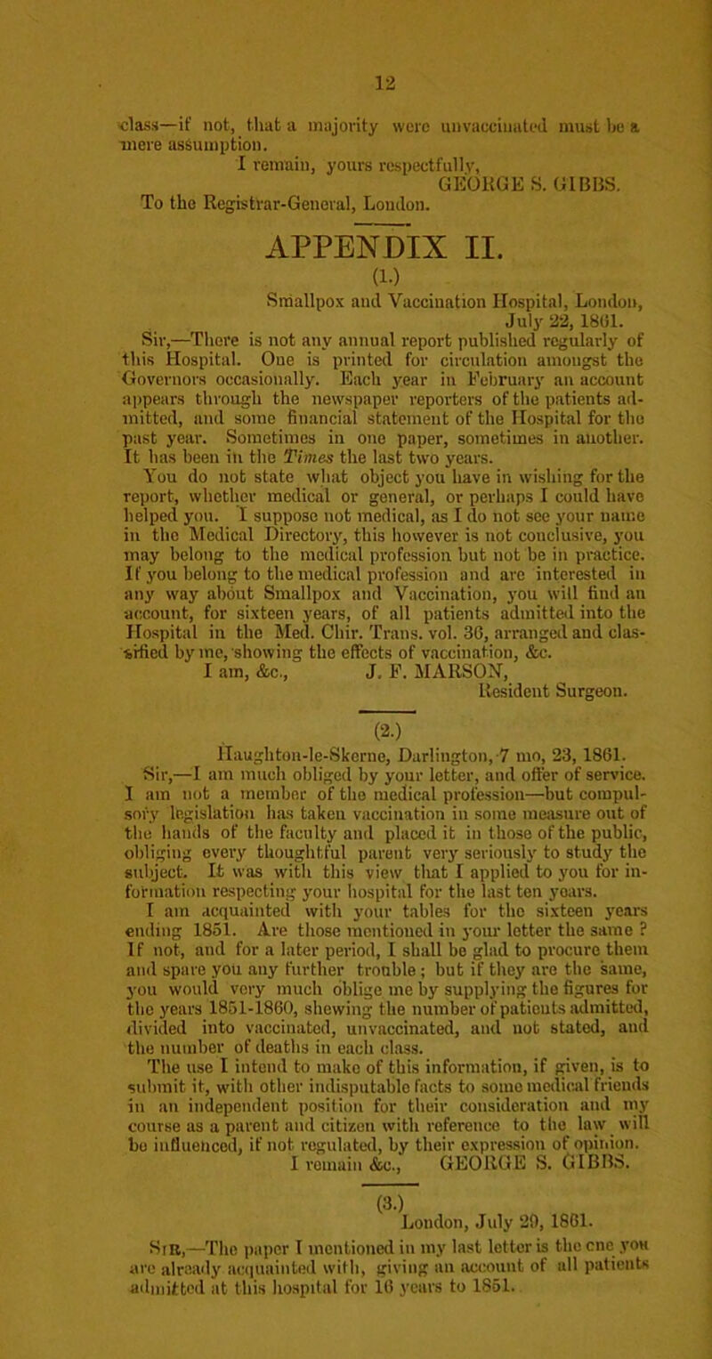 class—if not, that a majority were unvaocimitod must he a tnere assumption. I remain, yours respectfulIv, GEORGE S. GIBBS. To the Regbtrar-General, London. APPENDIX II. (1.) Sniallpox and Vaccination Hospital, London, July 22, 1801. Sir,—There is not any annual report published regularly of this Hospital. One is printed for circulation amongst the Oovernors occasionally. Each year in February an account appears through the newspaper reporters of the patients ad- mitted, and some financial statement of the Hospital for the past year. Sometimes in one paper, sometimes in another. It has been in the Times the last two years. You do not state what object you have in wishing for the report, whether medical or general, or perhaps I could have helped yon. I suppose not medical, as I do not see your name in the Medical Directory, this however is not conclusive, you may belong to the medical profession but not be in practice. If you belong to the medical profession and are interested in any way about Smallpo.x and Vaccination, you will find an account, for sixteen years, of all patients admitted into the Hospital in the Med. Chir. Trans, vol. 36, arranged and clas- ■srfied by mo, showing the effects of vaccination, &c. I am, &c., J, F. MAllSOH, Resident Surgeon. (2-) Haughton-le-Skerne, Darlington,-7 mo, 23, 1861. Sir,—I am much obliged by your letter, and offer of service. 1 am not a member of the medical profession—but compul- soi'-y legislation has taken vaccination in some mciisure out of the hands of the faculty and placed it in those of the public, obliging every thoughtful parent very seriously to study the subject. It was with this view tliat I applied to you for in- fotmation respecting your hospital for the last ten years. I am acquainted with your tables for the sixteen years ending 1851. Are those mentioned in your letter the same ? If not, and for a later period, I shall be glad to procure them and spare you any further trouble ; but if they are the same, you would very much oblige me by supplying the figure for the years 1851-1860, shewing the number of patients lidmitted, divided into vaccinated, unvaccinated, and not stated, and the number of deaths in each class. The use I intend to make of this information, if given, is to submit it, with other indisputable facts to some medical friends in an independent position for their consideration and iny course as a parent and citizen with reference to the law will bo influenced, if not regulated, by their expression of opitiion. I I’emain &c., GEORGE S. GIBB.8. (3.) London, July 29, 1861. Sin,—The paper 1 mentioned in my last letter is the cnc you are already acciuainted with, giving an account of all patients admitted at this hospital for 16 years to 1851.