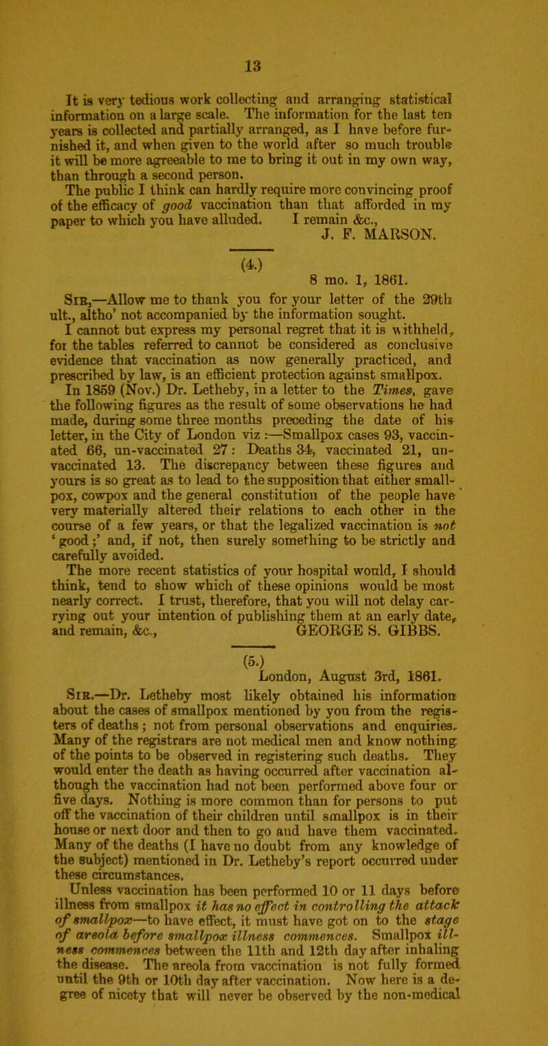 It is very tedious work collecting and arranging statistical information on a large scale. The information for the last ten years is collected and partially arranged, as I have before fur- nished it, and when given to the world after so much trouble it will be more agreeable to me to bring it out in my own way, than through a second person. The public I think can hardly require more convincing proof of the efficacy of good vaccination than that afforded in my paper to which you have alluded. I remain &c., J. P. MARSON. (4) 8 rao. 1, 1861. SiE,—Allow me to thank you for your letter of the 29tli nit., altho’ not accompanied by the information sought. I cannot but express my personal regret that it is withheld, for the tables referred to cannot be considered as conclusive evidence that vaccination as now generally practiced, and prescribed by law, is an efficient protection against smallpox. In 1869 (Nov.) Dr. Letheby, in a letter to the Times, gave the following figures as the result of some observations he had made, during some three months preceding the date of his letter, in the City of London viz :-^mallpox cases 93, vaccin- ated 66, un-vaccinated 27: Deaths 34, vaccinated 21, nn- vaccinated 13. The discrepancy between these figures and yours is so great as to lead to the supposition that either small- _ pox, cowpox and the general constitution of the people have' very materially altered their relations to each other in the course of a few years, or that the legalized vaccination is not ‘ good and, if not, then surely something to be strictly and carefully avoided. The more recent statistics of your hospital would, I should think, tend to show which of these opinions would be most nearly correct. I trust, therefore, that you will not delay car- rying out your intention of publishing them at an early date, and remain, &c., GEORGE S. GIBBS. (5.) London, August 3rd, 1861. SiE.—Dr. Letheby most likely obtained his information about the cases of smallpox mentioned by you from the regis- ters of deaths; not from personal observations and enquiries. Many of the registrars are not medical men and know nothing of the points to be observed in registering such deaths. They would enter the death as having occurred after vaccination al- though the vaccination had not been performed above four or five days. Nothing is more common than for persons to put off the vaccination of their children until smallpox is in their house or next door and then to go and have them vaccinated. Many of the deaths (I have no doubt from any knowledge of the subject) mentioned in Dr. Letheby’s report occurred under these circumstances. Unless vaccination has been performed 10 or 11 days before illness from smallpox it hasno effect in controlling the attack of smallpox—to have effect, it must have got on to the stage of areola before smallpox illness commences. Smallpox ill- ness commences between the 11th and 12th day after inhaling the disease. The areola from vaccination is not fully formed until the 9th or 10th day after vaccination. Now here is a de- gree of nicety that will never be observed by the non-medical