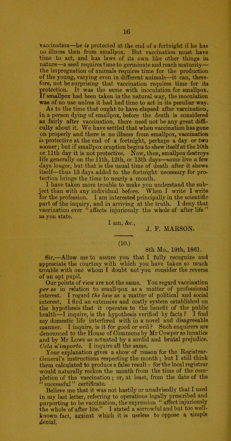 vacciaatiou—be is protected at the eud of a fortnight if he has no illness then from smallpox. But vaccination must have lime to act, and has laws of its own like other things in nature—a seed requires time to germinate and reach maturity— the impregnation of animals requires time for the production of the young, varying even in different animals—it can, there- fore, not be surprising that vaccination requires time for its protection. It was the same with inoculation for smallpox. If smallpox had been taken in the natural way, the inoculation was of no use unless it had had time to act in its peculiar way. As to the time that ought to have elapsed after vaccination, in a person dying of smallpox, before the death is considered as fairly after vaccination, there need not be any great difiS- culty about it. We have settled that when vaccination has gone on properly and there is no illness from smallpox, vaccination is protective at the end of a fortnight, perhaps a day or two sooner; but if smallpox eruption begins to shew itself at the 10th or 11th day it is not protective. Now, then, smallpox destroys life generall3'' on the 11th, 12th, oi 13th days—some live a few days longer, but that is the usual time of death after it shews itself—thus 13 days added to the fortnight necessaiy for pro- tection brings the time to nearly a month. I have taken more trouble to make you understand the sub- ject than with any individual before. When I write I write for the profession. I am interested principally in the scientific part of the inquiry, and in arriving at the truth. I deny that vaccination ever “ aifects injuriousl}' the whole of after life ” as 3’ou state. I am, &c., J. P. MARSON. (10.) 8th Mo., 19th, 1861. Bir,—Allow me to assure you that I fully recognize and ;^ppreciate the courtesy with which you have taken so much trouble with one whom I doubt nqt you consider the reverse of an apt pupil. Our points of view are not the same. You regard vaccination per se in relation to small-pox as a matter of professional interest. I regard the law as a matter of political and social interest. I find an extensive and costly system established on the hypothesis that it operates to the benefit of the public health—I inquire, is the hypothesis verified by facts ? I find my domestic life interfered with in a novel and disa^eeable manner. I inquire, is it for good or evil ? Such enquirers are denounced to the House of Commons by Mr Cowper as lunatics and by Mr Lowe as actuated by a sordid and brutal prejudice. Cela rCimporte. I inquire all the same. Your explanation gives a show of reason for the R^strar- General’s instructions respecting the month; but I still think them calculated to produce a false result: for the local registrar would naturally reckon the month from the time of the com- pletion of the vaccination; or, at least, from the date of the “ successful ” certificate. Believe me that it was not hastily or unadvisedly that I used in my last letter, referring to operations legally prescribed and purporting to be vaccination, the expression “ affect injuriously the whole of after life.” I stated a sorrowful and but too well- known fact, against which it is useless to oppose a aiiople denial.