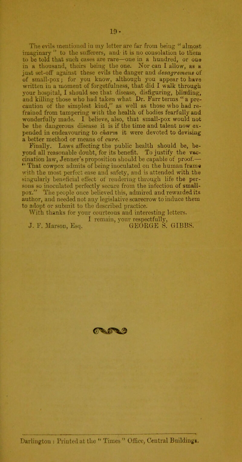19- The evils meiitioiiotl in my letter are far from being “ almost imaginary ” to the sutt'erers, and- it is no consolation to tliem to told that such cases are rare—one in a hundred, or one in a thousand, theirs being the one. Nor can I allow, as a just set-oft’ against these evils the danger and desagrement of of small-pox; for you know, although you appear to have written iu a moment of forgetfulness, that did I walk through your hospital, I should see that disease, disfiguring, blinding, and killing those who had taken what Dr. Farr terms “ a pre- caution of the simplest kind,” as well as those who had re- frained from tampering with the health of bodies fearfully and wonderfully made. I believe, also, that small-pox would not he the dangerous disease it is if the time and talent now ex- pended in endeavouring to charm it were devoted to devising a better method or means of ewe. Finally. Laws affecting the public health should be, be- yond all reasonable doubt, for its benefit. To justify the vac- cination law, Jenner’s proposition should be capable of proof.— “ That cowpox admits of being inoculated on the human frame with the most perfect ease and safety, and is attended with the singularly beneficial effect of rendering through life the per- sons so inoculated perfectly secure from the infection of small- pox.” The people once believed this, admired and rewarded its author, and needed not any legislative scarecrow to induce them to adopt or submit to the described practice. With thanks for your courteous and interesting letters. I remain, your respectfully, J. F. Marsou, Esq. GEORGE S. GIBBS. Darlington : Printed at the “ Times” Office, Central Buildiugi.