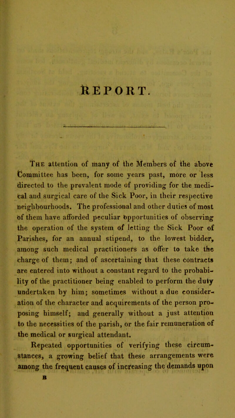 The attention of many of the Members of the above Committee has been, for some years past, more or less directed to the prevalent mode of providing for the medi- cal and surgical care of the Sick Poor, in their respective neighbourhoods. The professional and other duties of most of them have afforded peculiar Opportunities of observing the operation of the system of letting the Sick Poor of Parishes, for an annual stipend, to the lowest bidder, among such medical practitioners as offer to take the charge of them; and of ascertaining that these contracts are entered into without a constant regard to the probabi- lity of the practitioner being enabled to perform the duty undertaken by him; sometimes without a due consider- ation of the character and acquirements of the person pro- posing himself; and generally without a just attention to the necessities of the parish, or the fair remuneration of the medical or surgical attendant. Repeated opportunities of verifying these circum- stances, a growing belief that these arrangements were among the frequent causes of increasing the demands upon B