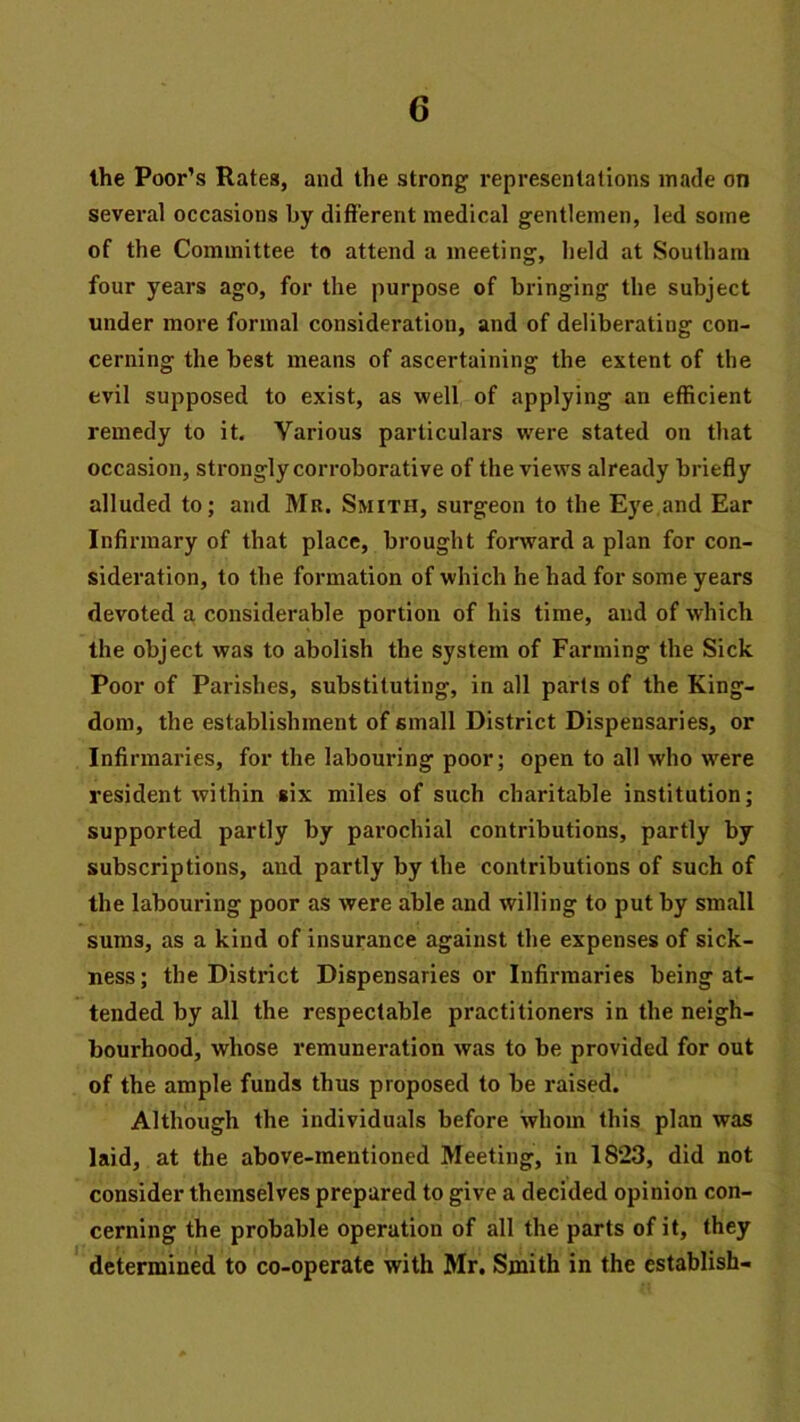 the Poor’s Rates, and the strong i-epresentations made on several occasions by different medical gentlemen, led some of the Committee to attend a meeting, held at Southara four years ago, for the purpose of bringing the subject under more formal consideration, and of deliberating con- cerning the best means of ascertaining the extent of the evil supposed to exist, as well of applying an efficient remedy to it. Various particulars were stated on that occasion, strongly corroborative of the views already briefly alluded to; and Mr. Smith, surgeon to the Eye,and Ear Infirmary of that place, brought forward a plan for con- sideration, to the formation of which he had for some years devoted a, considerable portion of his time, and of which the object was to abolish the system of Farming the Sick Poor of Parishes, substituting, in all parts of the King- dom, the establishment of small District Dispensaries, or Infirmaries, for the labouring poor; open to all who were resident within six miles of such charitable institution; supported partly by parochial contributions, partly by subscriptions, and partly by the contributions of such of the labouring poor as were able and willing to put by small sums, as a kind of insurance against the expenses of sick- ness; the Distinct Dispensaries or Infirmaries being at- tended by all the respectable practitioners in the neigh- bourhood, whose remuneration was to be provided for out of the ample funds thus proposed to be raised. Although the individuals before whom this plan was laid, at the above-mentioned Meeting, in 1823, did not consider themselves prepared to give a decided opinion con- cerning the probable operation of all the parts of it, they ' determined to co-operate with Mr. Smith in the establish-