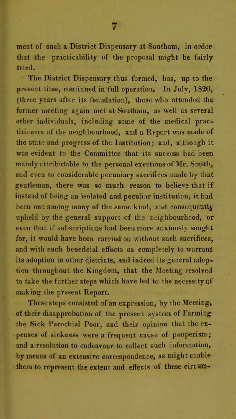 tnent of such a District Dispensary at Southam, in order that the practicability of the proposal might be fairly tried. The District Dispensary thus formed, has, up to the present time, continued in full operation. In July, 1826, (three years after its foundation), those who attended the former meeting again met at Southam, as well as several other individuals, including some of the medical prac- titioners of the neighbourhood, and a Report was made of the state and progress of the Institution; and, although it was evident to the Committee that its success had been mainly attributable to the personal exertions of Mr. Smith, and even to considerable pecuniary sacrifices made by that gentleman, there was so much reason to believe that if instead of being an isolated and peculiar institution, it had been one among many of the same kind, and consequently upheld by the general support of the neighbourhood, or even that if subscriptions had been more anxiously sought for, it would have been carried on without such sacrifices, and with such beneficial effects as completely to warrant its adoption in other districts, and indeed its general adop- tion throughout the Kingdom, that the Meeting resolved to take the further steps which have led to the necessity of making the present Report. These steps consisted of an expression, by the Meeting, of their disapprobation of the present system of Farming the Sick Parochial Poor, and their opinion that the ex- penses of sickness were a frequent cause of pauperism; and a resolution to endeavour to collect such information, by means of an extensive correspondence, as might enable them to represent the extent and efifccts of these circum-