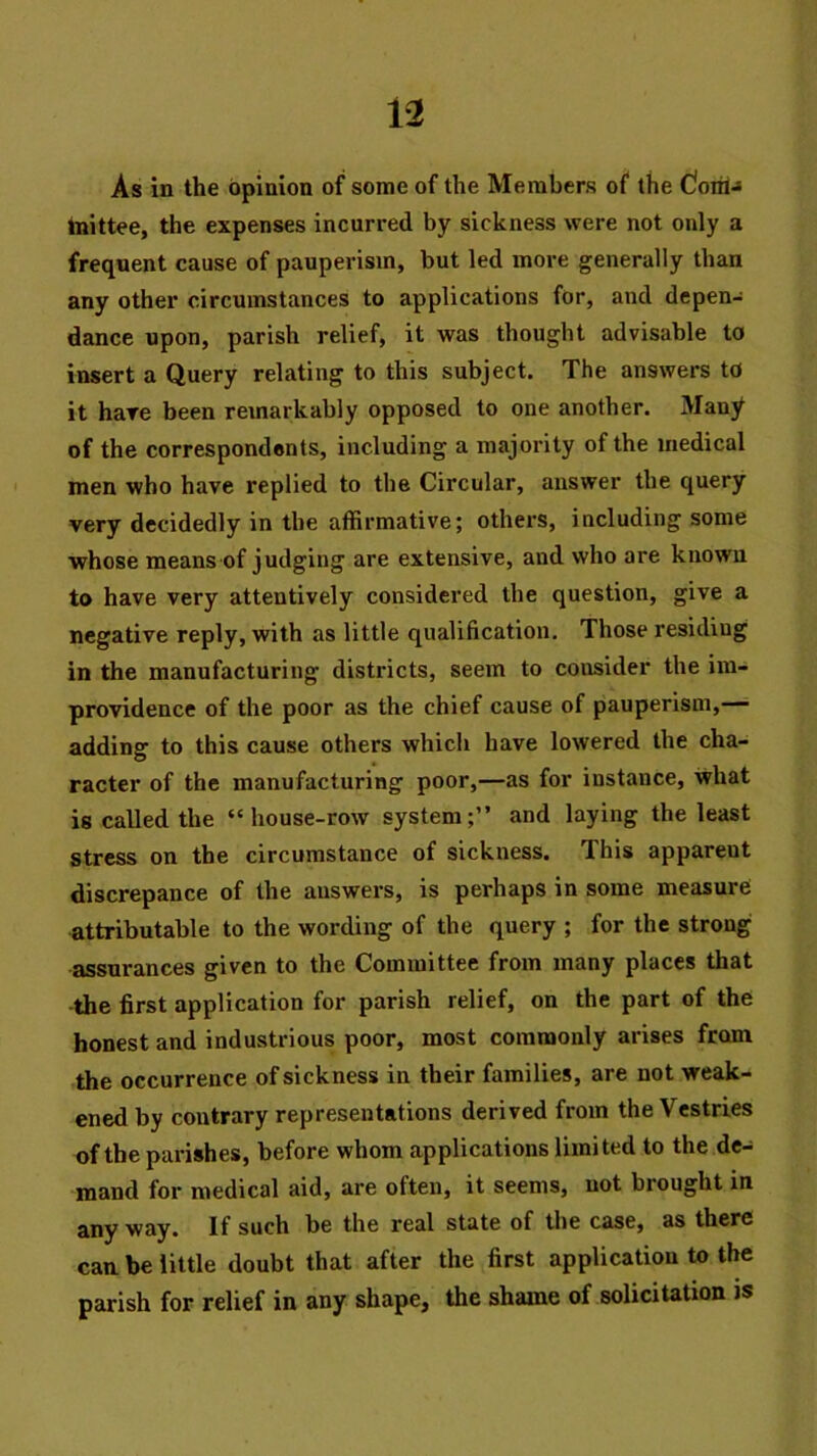 As in the opinion of some of the Members of the dohiJ tnittee, the expenses incurred by sickness were not only a frequent cause of pauperism, but led more generally than any other circumstances to applications for, and depen- dance upon, parish relief, it was thought advisable to insert a Query relating to this subject. The answers to it hare been remarkably opposed to one another. Many of the correspondents, including a majority of the medical men who have replied to the Circular, answer the query very decidedly in the affirmative; others, including some whose means of judging are extensive, and who are known to have very attentively considered the question, give a negative reply, with as little qualification. Those residing in the manufacturing districts, seem to consider the im- providence of the poor as the chief cause of pauperism,— adding to this cause others which have lowered the cha- racter of the manufacturing poor,—as for instance, what is called the “house-row system;” and laying the least stress on the circumstance of sickness. This apparent discrepance of the answers, is perhaps in some measure attributable to the wording of the query ; for the strong assurances given to the Committee from many places that the first application for parish relief, on the part of the honest and industrious poor, most commonly arises from the occurrence of sickness in their families, are not weak- ened by contrary representations derived from the Vestries of the parishes, before whom applications limited to the de- mand for medical aid, are often, it seems, not brought in any way. If such be the real state of the case, as there can. be little doubt that after the first application to the parish for relief in any shape, the shame of solicitation is