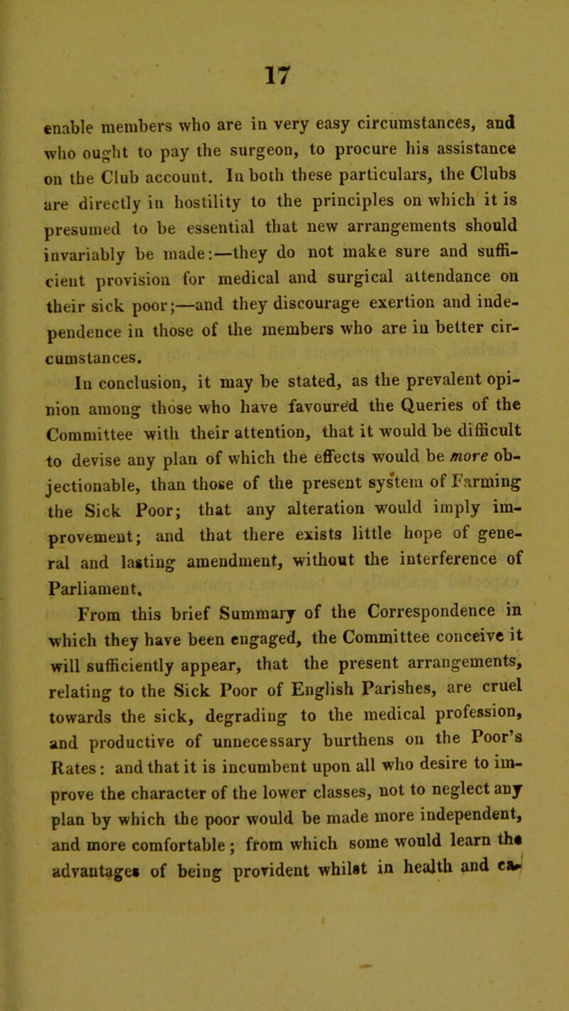 enable members who are in very easy circumstances, and who ou^ht to pay the surgeon, to procure his assistance on the Club account. In both these particulars, the Clubs are directly in hostility to the principles on which it is presumed to be essential that new arrangements should invariably be made:—they do not make sure and suffi- cient provision for medical and surgical attendance on their sick poor;—and they discourage exertion and inde- pendence in those of the members who are in better cir- cumstances. In conclusion, it may be stated, as the prevalent opi- nion among those who have favoured the Queries of the Committee with their attention, that it would be difficult to devise any plan of which the effects would be more ob- jectionable, than those of the present sys'tem of Farming the Sick Poor; that any alteration would imply im- provement; and that there exists little hope of gene- ral and lasting amendment, without the interference of Parliament, From this brief Summary of the Correspondence in which they have been engaged, the Committee conceive it will sufficiently appear, that the present arrangements, relating to the Sick Poor of English Parishes, are cruel towards the sick, degrading to the medical profession, and productive of unnecessary burthens on the Poor’s Rates: and that it is incumbent upon all who desire to im- prove the character of the lower classes, not to neglect any plan by which the poor would be made more independent, and more comfortable; from which some would learn the advantages of being provident whilst in health and