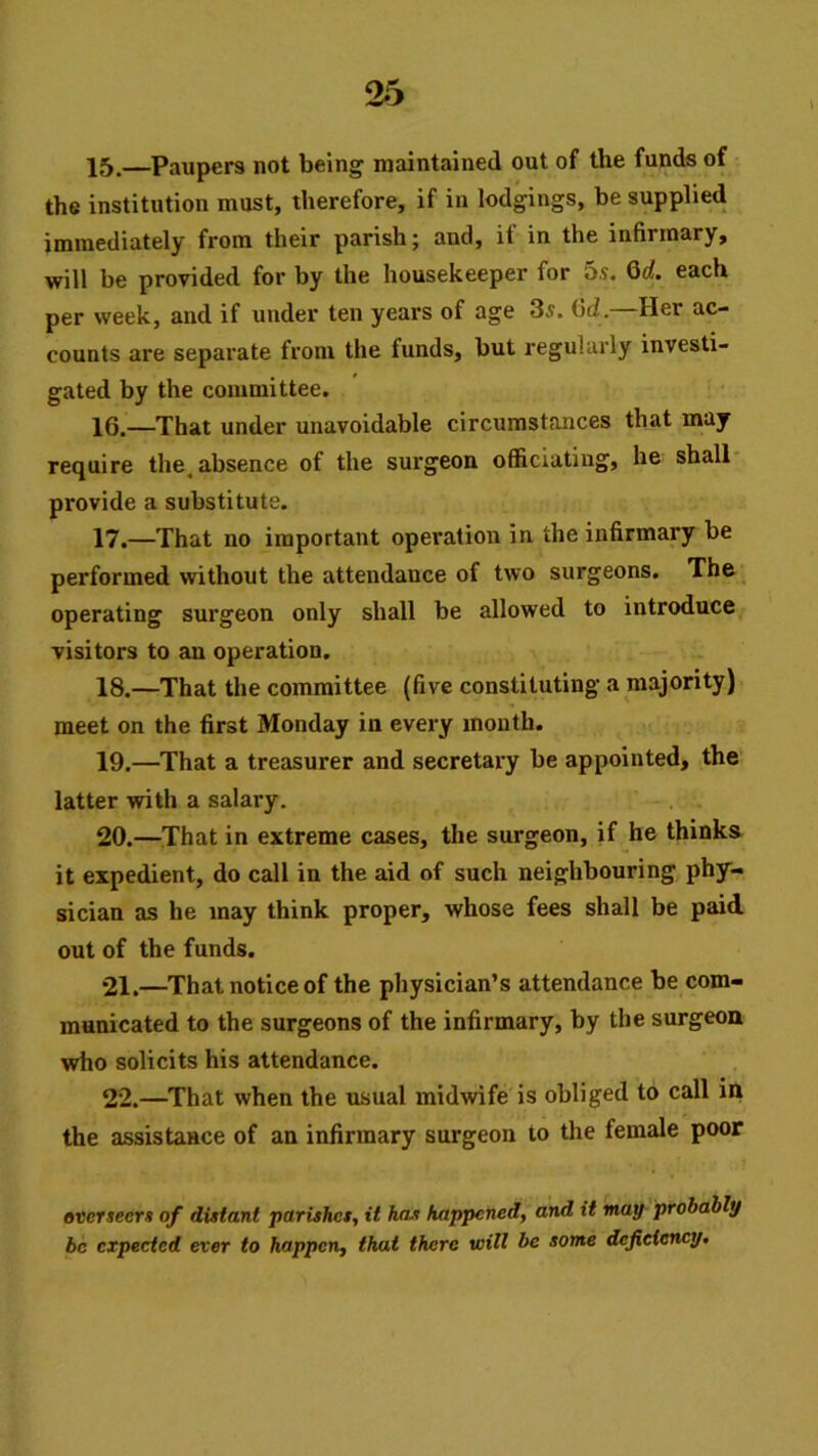 15. —Paupers not being maintained out of the funds of the institution must, therefore, if in lodgings, be supplied immediately from their parish; and, if in the infirmary, will be provided for by the housekeeper for 5.9. Qd. each per week, and if under ten years of age 39. 6d.—Her ac- counts are separate from the funds, but regularly investi- gated by the committee. 16. —That under unavoidable circumstances that may require the. absence of the surgeon officiating, he shall* provide a substitute. 17. —That no important operation in the infirmary be performed without the attendance of two surgeons. The, operating surgeon only shall be allowed to introduce visitors to an operation. 18. —That the committee (five constituting a majority) meet on the first Monday in every month. 19. —That a treasurer and secretary be appointed, the latter with a salary. 20. —That in extreme cases, the surgeon, if he thinks it expedient, do call in the aid of such neighbouring phy- sician as he may think proper, whose fees shall be paid out of the funds. 21. —That notice of the physician’s attendance be com- municated to the surgeons of the infirmary, by the surgeon who solicits his attendance. 22. —That when the usual midwife is obliged to call in the assistance of an infirmary surgeon to the female poor «ccr*ecrj» of distant parishes, it has happened, and it may probably be expected ever to happen, that there will be some deficiency.