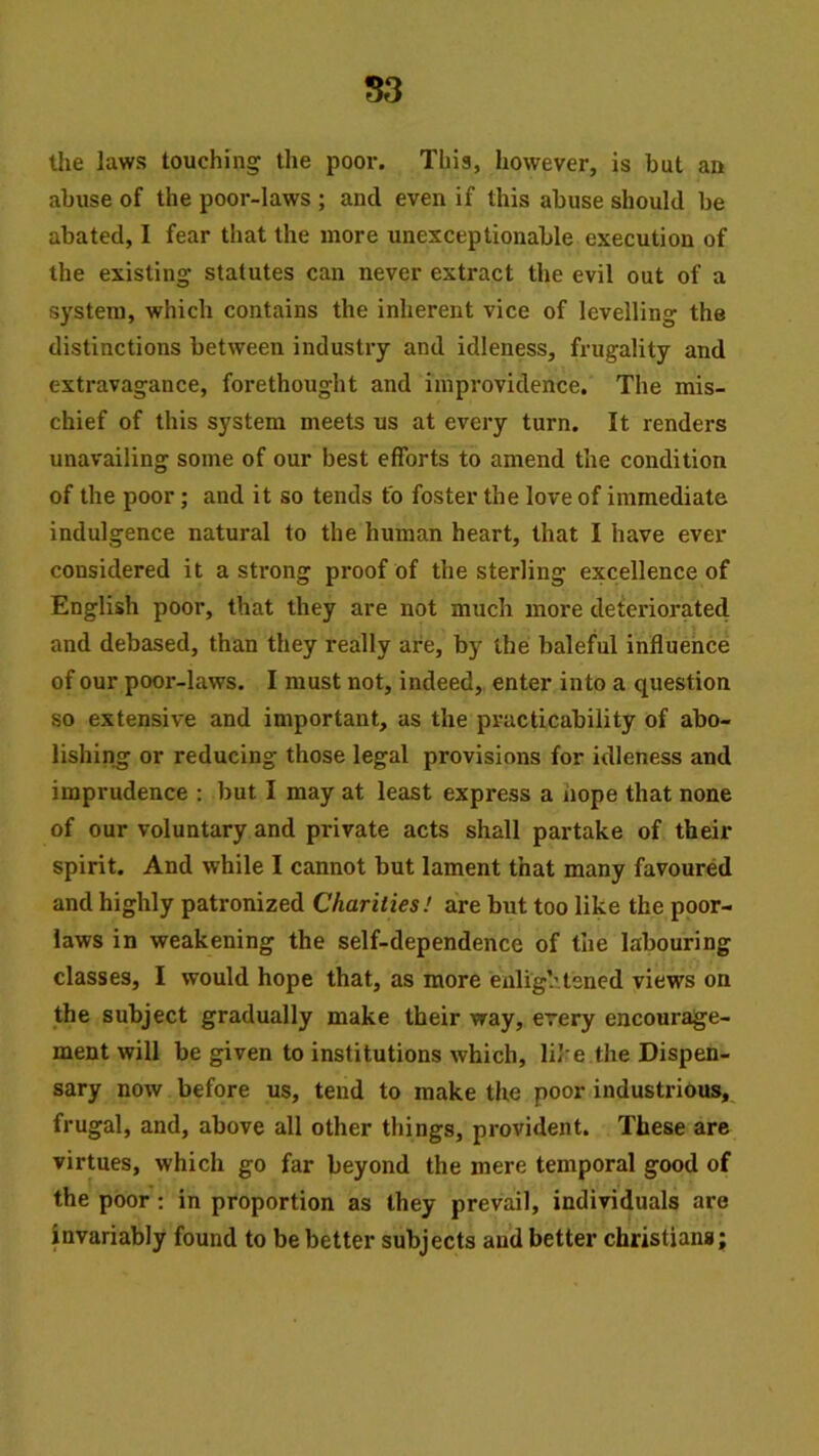 S3 tlie laws touching the poor. This, however, is but an abuse of the poor-laws ; and even if this abuse should be abated, I fear that the more unexceptionable execution of the existing statutes can never extract the evil out of a system, which contains the inherent vice of levelling the distinctions between industry and idleness, frugality and extravagance, forethought and improvidence. The mis- chief of this system meets us at every turn. It renders unavailing some of our best efforts to amend the condition of the poor; and it so tends to foster the love of immediate indulgence natural to the human heart, that I have ever considered it a strong proof of the sterling excellence of English poor, that they are not much more deferiorated and debased, than they really are, by the baleful influence of our poor-laws. I must not, indeed, enter into a question so extensive and important, as the practicability of abo- lishing or reducing those legal provisions for idleness and imprudence : but I may at least express a hope that none of our voluntary and private acts shall partake of their spirit. And while I cannot but lament that many favoured and highly patronized Charities! are but too like the poor- laws in weakening the self-dependence of the labouring classes, I would hope that, as more enlightened views on the subject gradually make their way, every encourage- ment will be given to institutions which, like the Dispen- sary now before us, tend to make the poor industrious, frugal, and, above all other things, provident. These are virtues, which go far beyond the mere temporal good of the poor: in proportion as they prevail, individuals are invariably found to be better subjects au’d better Christians;