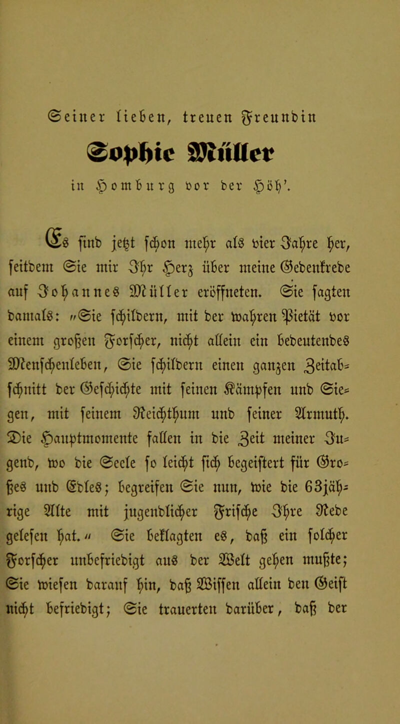 (Seiner Heften, treuen ^reunbtn ^o^ic äJinUcr in Apontftitrg bor ber £>öft\ ftnb jet$t fcfton ntef)r aH Her 3al;re f>er, feitbem Sie mir 3ftr 3perg iifter meine ©ebeutrebe auf 3ol;anne§ Sftiiller eröffneten. Sie jagten bantalS: ^Sie fc^ilbern, mit ber toal;ren Pietät bor einem großen $otfd)er, nic^t allein ein ftebeutenbe§ SDienfcfyeuleften, Sie feitbem einen gangen 3e^«ft5 fcfmitt ber ©efdjudüe mit feinen Kämpfen nnb Sie* gen, mit feinem 9?eicf)tfmm nnb feiner Slrmutf). S)ie f)auf3tntomente fallen in bie 3eit meiner 3m genb, too bie Seele fo leicht fic^ ftegeiftert für @ro= §e§ nnb ©bleö; begreifen Sie nun, toie bie 6 3jäh- rige Sitte mit jugeublit^er ^rifdjje 3^re 9tebe gelefen f)at. Sie ftetlagten eg, bafj ein feiger $orfcf)er itnftefriebigt au§ ber Seit gefjen mu§te; Sie miefen baraitf l)in, bafj Siffen allein bett ®eift nicfyt ftefriebigt; Sie trauerten bariifter, baff ber