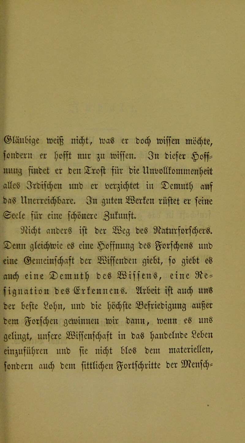 ©laubige toeifj nid;t, trag er bod; Riffen möchte, fonbern er f;cfft nur 31t triff eit. 3tt biefer ^off= nuug finbet er beit Stroft für bie Unrodfontmenfjeit aßeg 3rbtfcf)ßn ttnb er bergid)tet tu Sentutf; auf bag Unerrei<$Bare. 3n guten SBerfen riiftet er feine @eete für eine flottere 3ufunft. anber§ ift ber Sßeg beg üftatttrforfd/erg. Senn gteicfytoie eg eine Hoffnung beg QBrfdfyeng ttnb eine ©enteinfc^aft ber SBiffenbcit gießt, fo gießt eg attcfy eine Sentutt) beg SBiffeng, eine 9?e = figuation beg (Srfenneng. SXrBeit ift and) ung ber Befte £ofm, nnb bie ^ScEjfte S3efriebigung aufjer bent $orfd;en getoinneu trir bann, trenn eg ung gelingt, unfere 2öiffenfd;aft in bag fyattbehtbe £eßeit einjufü^ren ttnb fie nic^t Hog beut materiellen, fonbern aucf) bem fitttidien $ortfct>ritte ber 9)?eufc^