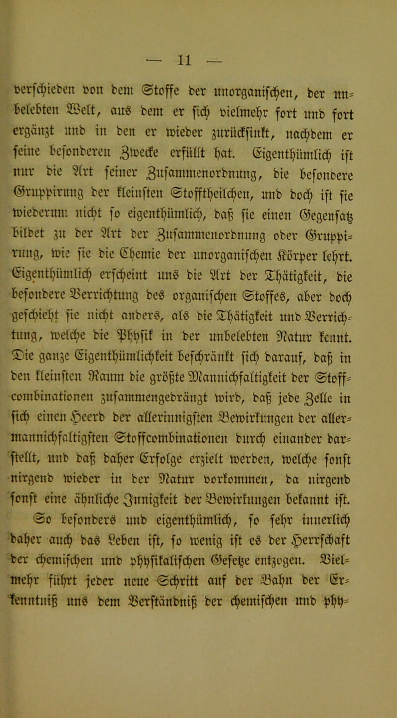 rerfdjueben bon bem Stoffe ber unorganiften, ber nn= belebten SBett, au« bem er ficf; oielmehr fort unb fort ergänzt unb in ben er toteber prüeffinft, nad;bem er feine Befonberen ^loecfe erfüllt l?at. ©genthitmlich ift nur bie 3(rt feiner 3ufammenorbnung, bie Bcfonbere @ruf)f>irung ber fleinften Stofftieren, unb bod; ift fie toieberum nid;t fo eigenthiimlich, ba£ fie einen ©egenfah Bilbet 31t ber 3(rt ber 3ufflwineuorbnung ober ©ruphi= rung, toie fie bie Chemie ber unorganifd^en Körper lehrt. <Sigentiümlidj> erfc^eint un« bie 2Irt ber ^iätigfeit, bie Befonbere Verrichtung be« organifd;eu Stoffe«, aBcr bod; gefcfricht fie nicht anber«, alö bie £f)ätigleit unb Verriet tung, meld;e bie ißhhfif *n Ber unBeleBten üftatur fennt. ®ie gan^e Gigenfhüntlid;feit Befchränlt fid; barauf, bafj in ben fleinften Vaitnt bie größte 2Dlannid;faltigfeit ber Stoff' comBinationen sufammengebrängt toirb, baß jebe 3elle in ficB einen £>eerb ber alleriunigften Vettsirfungen ber allere mannid)faltigften StoffcomBinatiouen burd; einanber bar= ftellt, unb bafj baher Erfolge erhielt loerben, toeld;e fonft nirgenb mieber in ber 9?atur borfommeit, ba uirgenb fonft eine ähnliche 3nnigfeit ber Vemirhtngen Befannt ift. So Befonber« unb eigentümlich, fo fehr innerlich baher aut Ba« SeBeu ift, fo toenig ift e« ber £)errfd;aft ber d;emifchen unb ^>^fxfalifd;en ©efc^e ent3ogen. 33iel= mehr führt jeber neue Schritt auf ber 33ahn ber C5r= fenntnif? un« bem Verftänbnip ber ch>emifc^eit unb hhhs