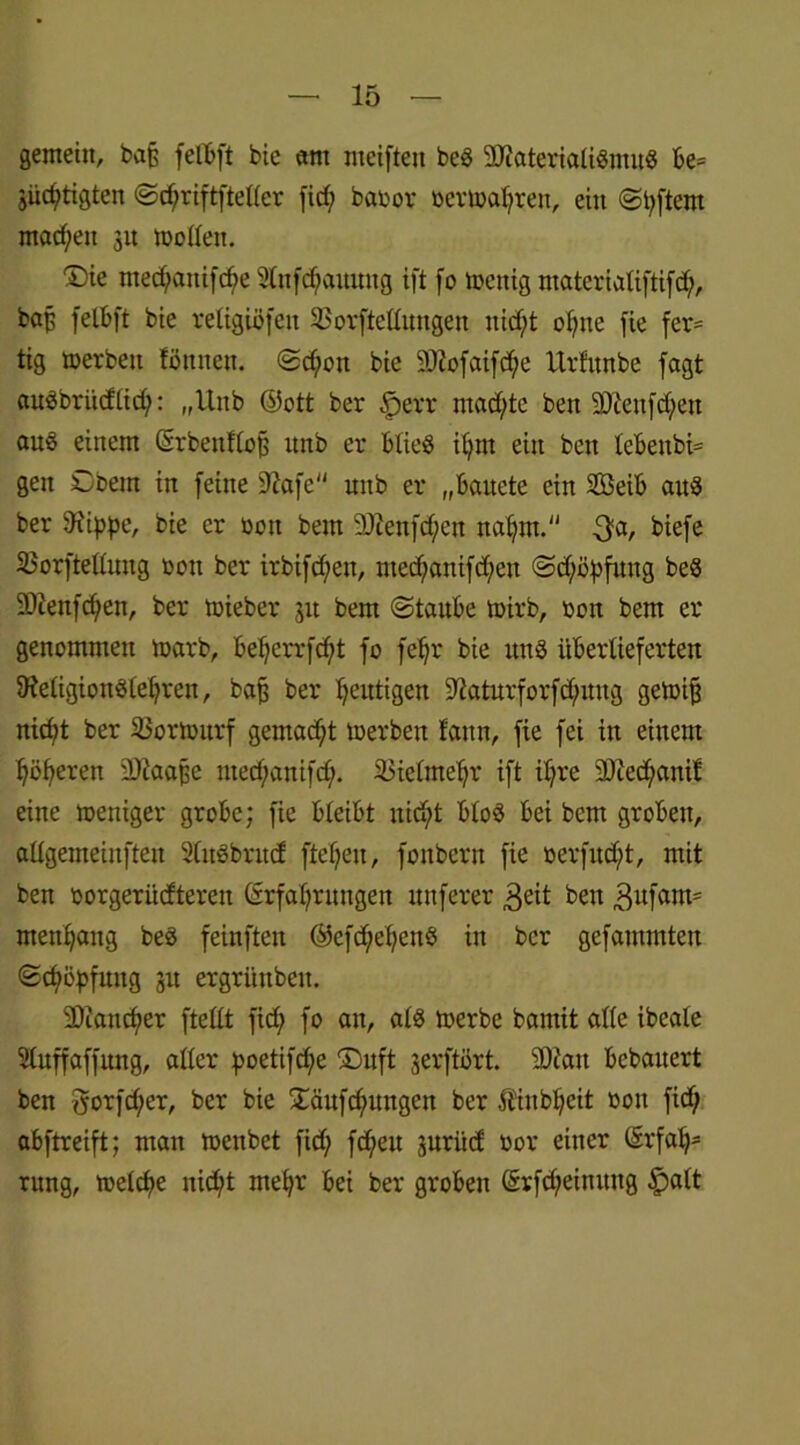 gemein, bap fefbft bie «nt meiftett beS SDßateriatiSmuS be= 3üd;tigten ©djriftfteffer firf; babor ber»atjren, ein ©tyftent machen 31t »offen. Die nted;amfcf>e Slnfdjauung ift fo toenig materiatiftifd;, bap felbft bie religiöfett SSorfteüungen itid;t ofme fie fer= tig »erben fönttett. ©d;ott bie SÖtofaifc^e Urfunbe jagt auSbriidtid;: „Unb ©ott ber §err machte bett SDtenfcfyen aus einem ©rbeuftop unb er btieS ff; nt ein bett tebenbi= gen Obern in feine 9?afe mtb er „battete ein Sßeib aus ber 9iippe, bie er oott bem 9Jienfd;en nafjm. $a, biefe 33orfteffuug oott ber irbifd;ett, nted;anifd;en ©dföpfuttg beS SDlenfdjen, ber »ieber 31t bem ©taube »irb, bon bem er genommen »arb, bet;crrfd;t fo fetjr bie tut3 überlieferten 9ietigion3tei;ren, bajj ber heutigen ^aturforfdjmttg ge»ijj nid;t ber 33or»urf gemad;t »erben fann, fie fei in einem Jjöfyeren 2)taape nted;anifd;. SBietmeljr ift ffjre 3Jced;anit eine »eniger grobe; fie bleibt nid;t btoS bei bem groben, aügemeinften SlitSbrud fielen, fonbern fie berfudft, mit ben borgerüdterett (Erfahrungen nnferer 3eit bett 3ufam= men^attg beö feinften ®efd;ef;ettö itt ber gefammten Schöpfung 3U ergrünbett. 2)iattd;er ftefft ftd> fo an, atö »erbe bamit affe ibeale Sfuffaffwtg, affer poetifdjie Duft serftört. sDiau bebauert ben fyorfd;er, ber bie £äufd;ungen ber Äinb^eit bott fid; abftreift; man »ettbet fid; fd;en surüd bor einer CSrfal;- rung, »etcf>e itid)t mehr bei ber groben (Erfd;einuttg §att