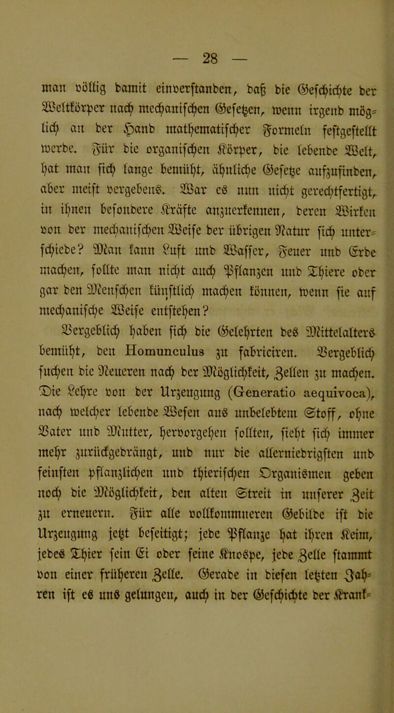 inan rollig bamit einrerftanben, baß bie ®efd>icf)te ber Seltförßer nad? ntedßanifc^en ©efcljcn, trenn irgenb mög= lid; au ber £anb matf)ematifd;cr Formeln feftgeftellt inerbe, -gür bie orgaitifdjen Körper, bie tebenbe Seit, fyat mau fiel; lange bemüht, ä^itlid;e ©efeße attfjufinben, aber nteift »ergeben«. Sar cd nun nid;t gerechtfertigt, in itynen befonbere Kräfte attjuerfennen, bereu Sirfeit ron ber mecbauifc^en Seife ber übrigen Mttur fic£) unter= fd)iebe? Man tarnt Stift unb Saffer, geuer nnb (Srbe ntad;en, follte man nid;t and; iß flanken unb Spiere ober gar ben SEeufdjen lünftlid; machen föttnen, trenn fic auf med;anifd;e Seife entfielen? SSergebtich haben fich bie ©eierten bed Mittelalter« bemüht, beit Homunculus ju fabriciren. 23ergebtid) fuc^en bie teueren nach bcr Möglicfifeit, 3e^eu 31t mad;en. £)ie Seßre ron ber Urzeugung (Generatio aequivoca), nach treld;er lebeitbe Sefeit attd unbelebtem ©toff, oljne SSater unb Mutter, Verborgenen follten, fiebt fid; immer me^r juritefgebrängt, unb nur bie allerniebrtgften unb feittften vP«n3lid;en unb tVierifd;en Drgattidmeu geben noch bie Möglidffeit, ben alten ©treit in nuferer 3eit 31t erneuern, gür alle bollfommtteren ©ebilbe ift bie Ursettguug jc^t befeitigt; jebc ^ßflauje hat ihren tfeint, jebed £Vicr fein @i ober feine Ättodpe, jebe gelle ftammt boit einer früheren 3elle. ©erabe in biefen lebten gaV= ren ift ed und gelungen, aud; in ber ©efehichte ber $raitf=