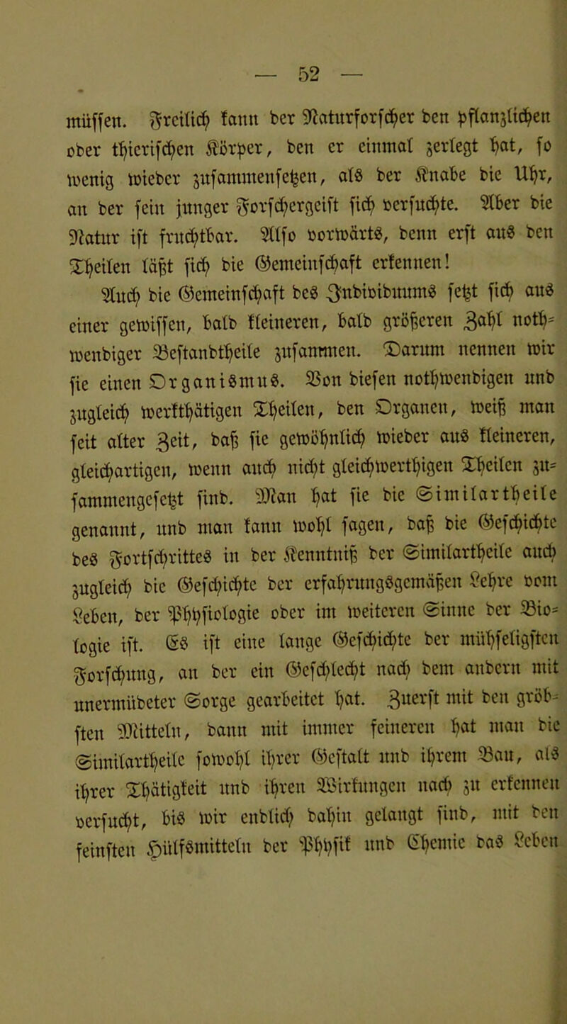 miiffen. ftrcilid; fatm ber Staturforfcber bcn ^ftansltc^en ober tt)icrifd)ert Körper, ben er einmal gertegt bat, fo wenig wieber jufammenfehen, alg ber Änabe bie Uhr, au ber fein junger ^orfebergeift fid? rerfu^te. Stber bie Statur ift fruchtbar. Stlfo oorwärtg, benn erft au« ben feiten läßt fid> bie ©emeiufebaft erlernten! Sind; bie ©emeiufebaft beg ^nbioibuumg fefet ficb aug einer gewiffen, halb Heineren, halb größeren 3abt not meubiger 33cftanbtbeile jitfanmteu. ®arum nennen mir fic einen Drganigmitg. 23on biefen notbmenbigen unb jitgleicf» merft^ätigen feiten, ben Organen, Weiß man feit alter 3eit, baß fie gewöbnlid; wieber aug Heineren, gleichartigen, wenn and) nicht gleichwertigen feilen 511= fammengefetjt finb. 9>tau bat fie bie Similar tbeile genannt, unb man tann wohl fagen, baß bie ©cfdjictyte beg gortfd;ritteg in ber Ä'enntniß ber Similartbeilc auch jugleid) bie @efd;id)tc ber erfabntugggcmäßen Vcfirc toom geben, ber ^bbfiologie ober im weiteren Sinne ber 23io= togie ift. Gg ift eine lauge ©cfd)id;te ber mühfeligften $orfd?uug, an ber ein ©efd;lecbt nad; beut anbern mit nnermübeter Sorge gearbeitet bat. Bnerft mit ben gröb^ ften Mitteln, bann mit immer feineren b®* man bie Similartbeile fowobt ihrer ©eftatt unb ihrem 33au, alg it)rer Ol)ätigteit unb ihren Sßirfnngeit nad> jit erfenneu oerfneht, big mir eublid) bahiu gelaugt finb, mit ben feinfteu plfönüttelu ber f5l)hfit unb Chemie bag Seben