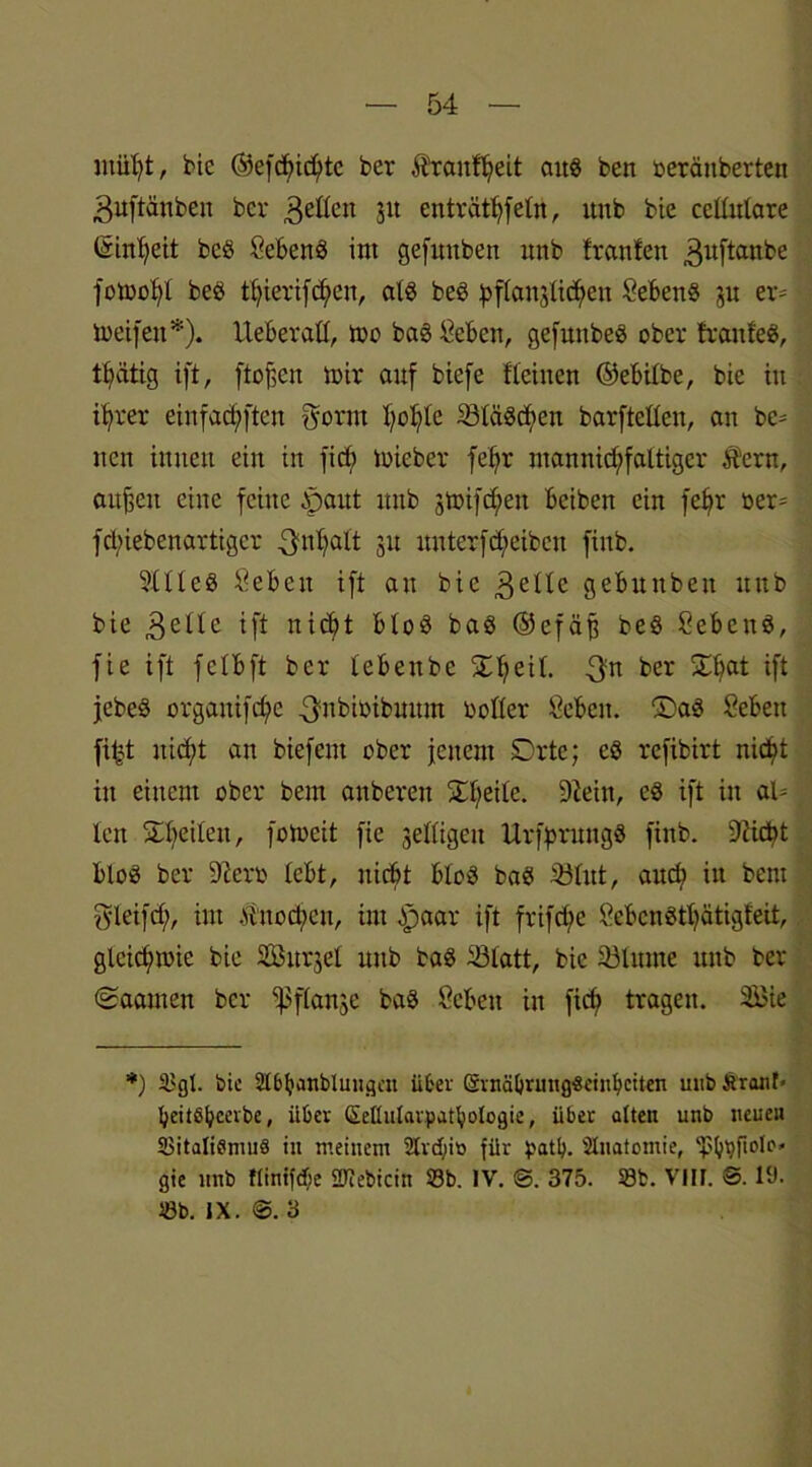 ntiifyt, bic ©efdndjite ber Äraitffjeit attö ben oeränberten guftänbeit ber geßen 51t enträtseln, itub bie cellulare (iin^eit beö Sebenö int gefuttben unb trauten ^uftanbe fomolft beö t^ierifc^en, alö beö pfianjücfjen Sebenö p er- meifen*). Ueberaß, too baö &ben, gefunbeö ober franfeö, tbäüg ift, ftofjen mir auf biefe flehten ©ebilbe, bie in i^rer einfad;ftcn gönn fyofytc 33täödjen barfteßen, an bc= nett innen ein itt fid; mieber fet?r ntannid;faltigcr $ern, außen eine feine £aut unb 3tt>ifd;en beiben ein feljr oen fdhebenarttgcr gnfyalt 31t unterfReiben fittb. 9ltlcö ^ebeit ift au bie 3eltc gebunbett ttttb bie gelle ift nidjit bloö baö ®efäß beö Cebenö, fie ift felbft ber tebeitbc £ljeil. gn ^er ^at ift jebeö organifd)e gnbioibmtnt boßer Öebctt. ®aö Sebett fifd itit^t an biefent ober jenem SDrte; eö rcfibirt nid>t in einem ober bem anbereu Steile. 9tein, eö ift in ah len Steilen, foloctt fie jeßigeu Urfprmigö finb. 3iicbt bloö ber 9?ero lebt, nicht bloö baö 33tut, attdt in bent gleifdj), int .ftitod;cu, int .paar ift frifrip öebcnötl)ätigteit, glcidnoie bie Sittel unb baö 33latt, bie 33lunte ttttb ber (Saanten ber ^3flanke baö öcben in fid? tragen. 2£ie *) Sgl. bic Slbbanblungcu über CSvnäl>rmtg-8etn^c:ten unb firant- IjeitSfjeerbe, über Seüularpntbologie, über alten unb neuen SitaliflmuS in meinem 2lvd;it> für patty. Slnatomie, fbpfiolc'« gic unb flinke üfiebicin 23b. IV. ©. 375. Sb. Vllf. S. 1‘J. Sb. IX. ®. 3