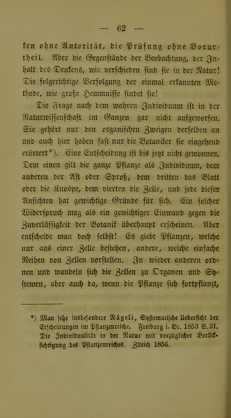 feit offne Slutorität, bie Prüfung offne Vorur= t^eit. Stber bie ©egenftänbe ber Beobachtung, ber-3m* I?att beö DenfenS, wie oerfdfiebeu fittb fie in ber 9?atur! Die folgerichtige Verfolgung ber einmal erf'annten SC^e^ tf;obe, wie grofe ^entmniffe finbet fie! Die fyrage ttadf bem magren ^nbioibunm ift in ber Sftaturwiffenfdfaft im ©an,5011 gar nidft aufgeworfen, ©ie gehört nur beu orgauifdfett Zweigen bcrfelben au unb and; hier haben faft nur bie Votanifer fie eiitgefjenb erörtert*), ©ine ©ntfdfeibmtg ift bis je^t nidft gewonnen. Dem einen gilt bie gange i)$f(angc als 3-nbioibitum, bem auberen ber 2lft ober ©prof, bem britten baö Vlatt ober bie Ji'uoSpe, bem üierten bie gelle, unb jebe biefer 9(nfid;ten f;at gewichtige ©rünbe für fidf. ©in foldfer VSiberfjwud; mag als ein gewichtiger ©intoanb gegen bie guoerläffigfeit ber Votanif überhaupt erfdf einen. Slber entfdfeibe mau hoch felbft! ©$ giebt ißflangen, weldfe nur aus einer gelle hefteten, anbere, wcld;e einfache Leihen ßott geflen oorftellen. gm wieber anberen orb= nen unb waubelu fid; bie gellen gu Drgauen unb ©fj- ftemeu, aber and; ba, wenn bie 1J3ftaugc fid; fortpflangt, *) SJtan felje inSbefonbere 92ägeli, ©jjjtcmatifchc Ueberftc^t ber ®rfd;einungen im ißflaiigenreicfye. greiburg i. 33v. 1853 ©.31. ®ie 3nbit)ibualitat in ber Statur mit »orjliglic^er Serötf' ftdjtigung beS ‘'ßitanjenreic&ee. 3üricb 1856>