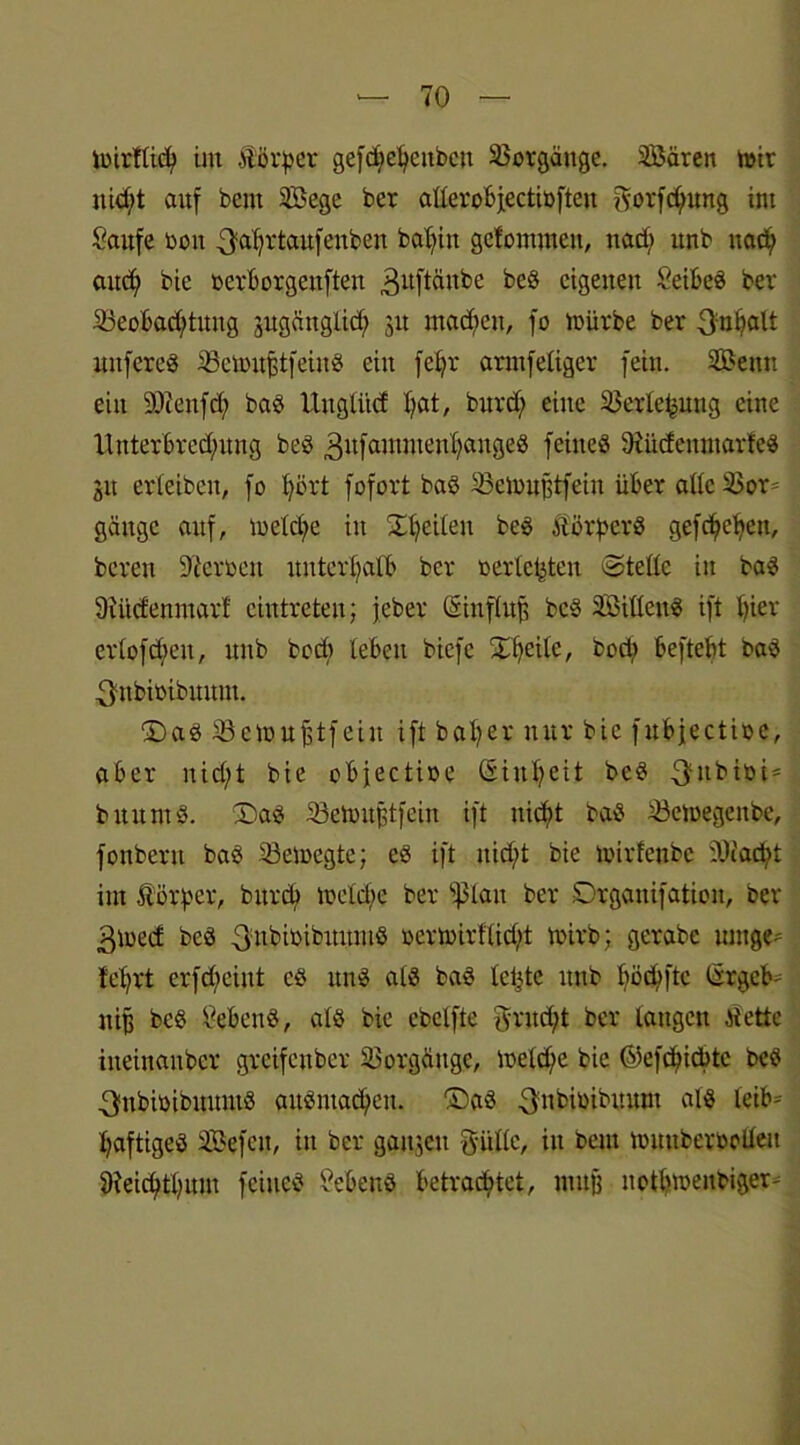 imrfttd) im Äörper gefd?ef)ettbett Vorgänge. Sßären mir nid;t auf bent 2Bege ber atterobjectibften gorfc^ung int Saufe bott ^aljrtaufenben babiit gefontmett, ttad; unb ttad; aud) bie bcrborgeuften 3uftäitbe beS eigenen SeibeS ber 23eobad)tititg jugättglid; 31t rnadien, fo mürbe ber 3:nl?alt uttfereS SBemufstfeinS ein fc£?r arntfeliger fein. Senn ein SSteufd) baS Unglitcf I>at, bitrd; eine Sßerle^ung eine llnterbred)ung beS 3nfammettl)angeS feines SiiicfcmnarteS 31t erleiben, fo Ijört fofort baS 23emußtfein über allcSBor- gäitgc auf, meld^e itt 'Xt?ei£eit beS Körpers gefcfyefyett, bereit Staben unterhalb ber oerlc^ten ©teile in baS Siücfenmart cintreteu; jeber tanflttß beS 2BillenS ift t)ier erlofdtett, unb bodt leben biefe Xfyeilc, bori? beftebt baS 3nbioibuum. £)as 33emuftfeiu ift halber nur bie fubjectioe, aber nid)t bie objectibe (Sin-^eit beS 3ttbiüi = buuntS. ®as Semuftfein ift nicfyt baS £3emegettbe, fonbern baS 33emegte; es ift nid/t bie mirfenbe SSiadtt im Körper, bttreb mcld)c ber sf3lait ber Drganifatioit, ber 3med beS 3:nbtbibuumß bermirflid;t mirb; gerabe tauge- tet)rt erfd;ciut es uns als baS letzte unb böcbfte taget- niß bcS SebenS, als bie cbelfte $rnd;t ber langen Jtette iiteinaubcr greifenber Vorgänge, meld/e bie ©efdjidttc beS 3nbibibuuntS auSntad)cit. ®aS 3:nbioibmtnt als leib-' Saftiges Sefctt, itt ber gaitgcu g-iille, in beut mimberbollett 9?eicfytf)itm feines SebenS betrautet, muß ttotlimenbiger^