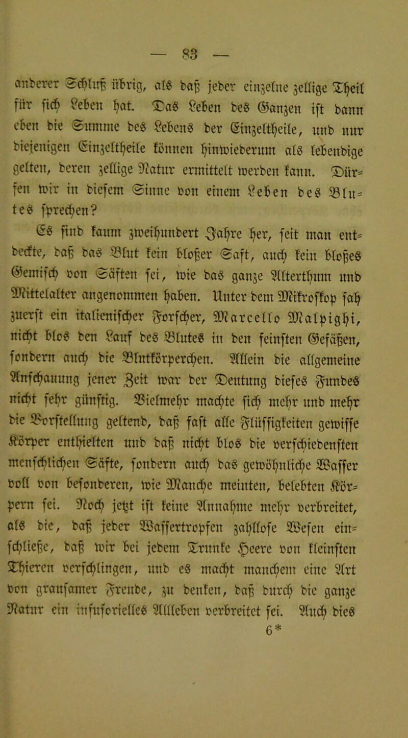 anderer Sddirß übrig, alg baß jebcr einzelne $cllige 2^eit für ftd) ?eben ^at. £>ag £eben beg ©an$en ift bann eben bie ©nntme beg Gebens ber ginjeltljeile, nnb nnr biefeitigen ©injeltljeile fönnen Ijinmiebernm alg lebenbige gelten, bereu ^eilige 9?atnr ermittelt metben fann. £>iir= fen mir in biefem (Sinne oon einem lieben beg 33lit= teg fpredjen? (5g ftnb faitm 3mefytnbert 3al;re f;er, feit man ent* beefte, baß bag 33lut fein bloßer (Saft, and; lein blofjeg ©emifcf) oon (Säften fei, mie bag ganje Slltertfyum nnb Mittelalter angenommen f)aben. Unter bent Mifroffop fal; juerft ein italientfc^er ftorf^er, Marcello Malpigfyi, nicht blog ben £auf beg SSlnteg in ben feinften ©efäjjen, fonbern and; bie 33lntfßrperd;en. Stilein bie allgemeine Slnfdfaunng jener £eit mar ber £)entnng biefeg ftnnbeg nicht febr günftig. Vielmehr mad;te fid; mehr nnb meljr bie 3?orftellnng geltenb, baß faft alle glüffigteiten gemiffe Körper entgelten nnb baj? nid;t blog bie oerfefuebenften mcnfd>Iicf>en «Säfte, fonbern and; bag gemöl;nlid;e Gaffer boll oon befonberen, mie Mancfjc meinten, belebten $ör= pern fei. 9?od; jcjjt ift feine Slmtafmic ntel;r oerbreitet, alg bie, baß jebcr Söaffertropfcn 3al;llofe SBefen ein= fdjüefje, bafj mir bei jebem STritnfe §cere oon fleinften STfiiercn oerfd;lingen, nnb eg madjt mand;ent eine Strt Oon graufamer ^renbe, ju benfeit, baß bnrd; bie ganje Sftotnr ein infnforielleg Slllleben oerbreitet fei. Sind; bieg 6*