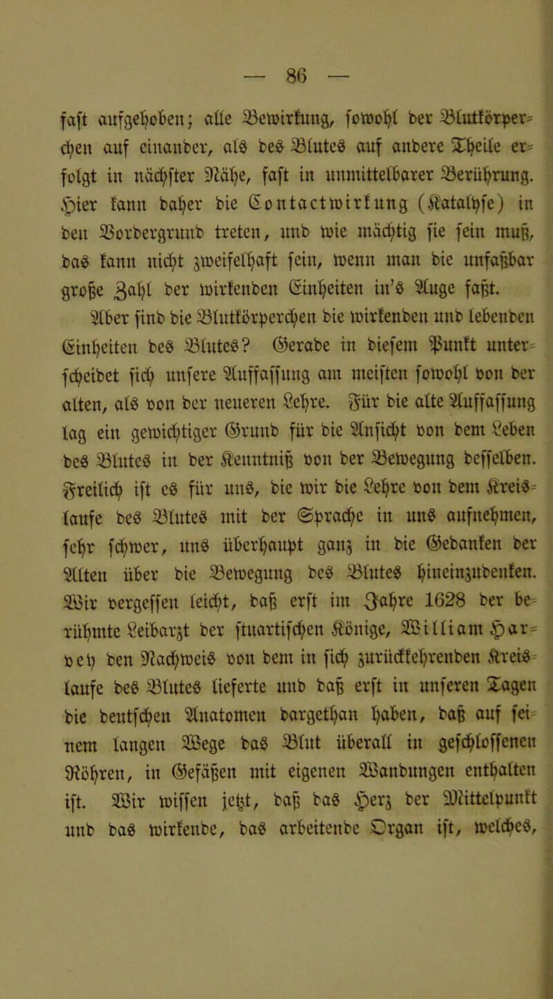 faft aufgehoben; alle 33emirfung, fotoo^t ber Sölutförper* d;en auf ciuanber, als beö 23luteö auf anbere Steile er- folgt in näcl)fter 9M;e, faft in unmittelbarer Berührung. 4pier fann bat)er bie (Eontactmirf ung (Äatalbfe) in beit SSorbergrunb treten, unb mie mächtig fie fein muß, ba$ fann nicht jmeifelhaft fein, meint man bie unfaßbar große 3a^ ber mirfenben (Einheiten itt’S Sluge faßt. Slber finb bie 25lutförperd;en bie mirfenben unb lebenben (Einheiten be§ 33lute$? ©erabe in biefent ißunft untere fcheibet fid; nufere Stuffaffung am meiften fotoohl bon ber alten, alb bon ber neueren Sehre, gür bie alte Sluffaffung lag ein gemid;tiger ©ruub für bie Sin ficht bon bern Seben beS ißluteS in ber tenntniß bon ber 23emegung beffelben. freilich ift c« für uns, bie mir bie Sehre bon bem Ärei«= taufe beS 33lute$ mit ber «Sprache in uns aufnehmen, fehr ferner, ttnS überhaupt ganj in bie ©ebanfen ber eilten über bie SSemegung beS 23futeS hineinjitbeufen. SBir bergeffen leicht, baß erft im ^ahre 1628 ber be- rühmte Seibarjt ber ftuartifdhen Könige, Sßilliant §ar bei) ben 5ftad;meiS bon bem in fid; jurüd£et;renben ftreiS taufe beö iötuteö lieferte unb baß erft in nuferen Stagen bie beutfd;en Anatomen bargetl;an haben, baß auf fei- nem langen 2Bege ba§ 23lut überall in gefc^loffenctt Röhren, in ©efäßen mit eigenen SEßanbungen enthalten ift. Sßir miffen fetjt, baß ba$ £>erj ber SÖiittelpunft unb baö mirfettbe, baS arbeiteube Organ ift, melcheb,