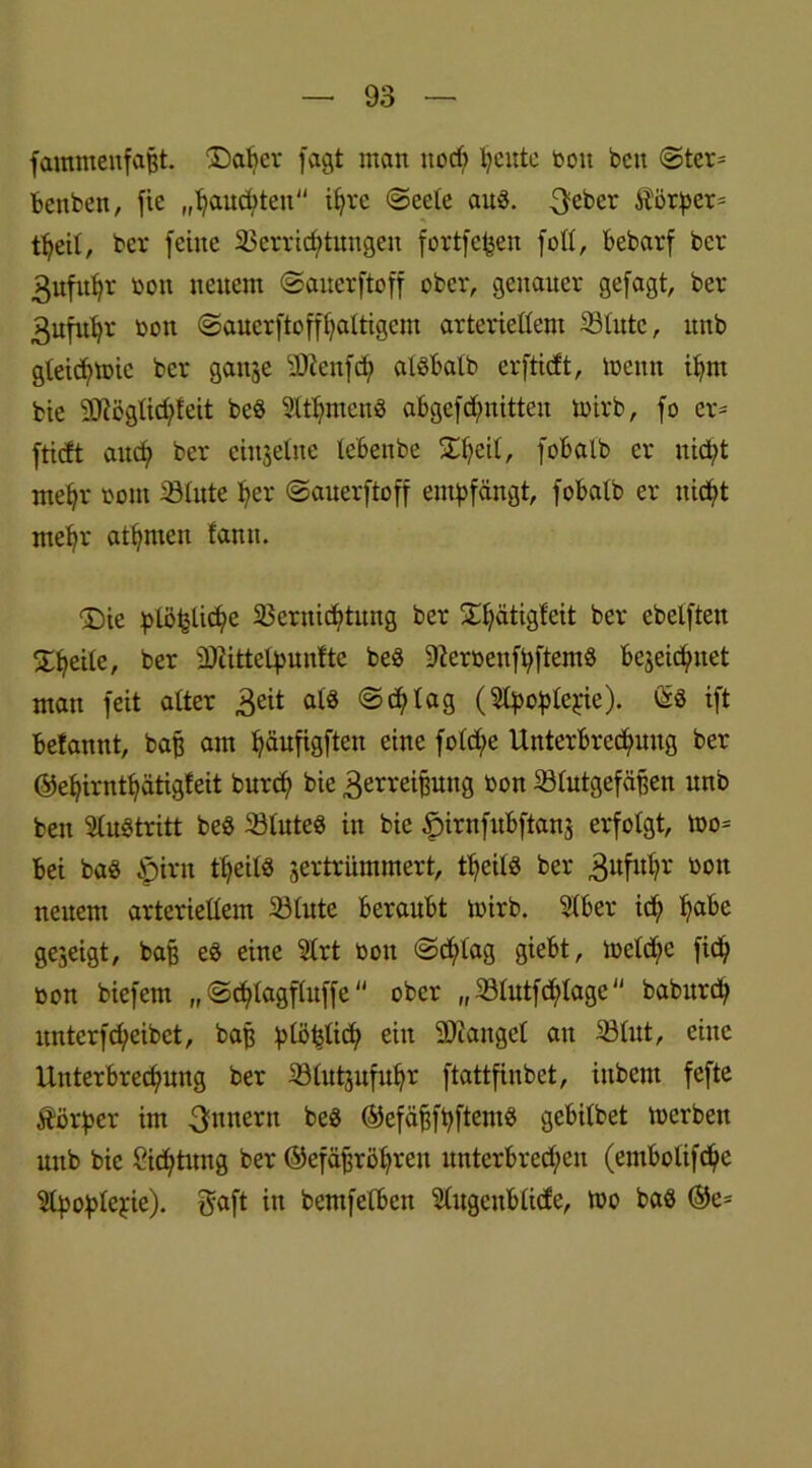 fammenfafjt. ©alter fagt man ttodt feilte bott beit Ster* bettben, fie „hauchten ihre (Seele auß. 3eber Körper* t^eit, ber feine Verrichtungen fortfefcen foll, bebarf bcr 3ufuhr bon neuem Sauerftoff ober, genauer gefagt, ber 3ufuhr bon Sauerftoffhaltigem arteriellem Vlitte, unb gleicfttbic bcr ganze 3Jtenfch alßbalb er [tieft, toentt ihm bie 2ttögüd)feit beß Mmtettß abgefcfmitteit toirb, fo er* ftieft auch ber einzelne lebenbe Vqtii, fobalb er nicht mehr bont Vlute her (Sauerftoff empfängt, fobatb er nicht mehr athmen famt. <Die ptöhüche Vernichtung ber Xhätigfeit ber ebelften Silheilc, ber iDiittelpuntte beß üfterbenfpftemß bezeichnet man feit alter 3eit als «Schlag (SCpoplepie). ©3 ift befannt, baff am häufigftett eine fotche Unterbrechung ber ©ehirntijätigfeit burch bie 3erreipttg bon Vlutgefäffen unb beit Fußtritt beß Vluteß in bie fpirnfubftanz erfolgt, too* bei baß £)irn theilß zertrümmert, theilß ber 3itful?r bon neuem arteriellem Vlute beraubt toirb. Slber ich habe gezeigt, bap eß eine Slrt bon Sd;iag giebt, toeld;e [ich bon biefem „ Schlagfluffc ober „ Vlutfdflagc baburch untcrfd)eibct, baf? plötzlich ein iDtangel an Vlut, eine Unterbrechung ber Vlutpfuhr ftattfinbet, ittbent fefte Körper im Innern beß ©efäfffhftemß gebilbet merbett uttb bie Sichtung ber ©efäjjröhren unterbrechen (embotifche 5tpoplepie). gaft itt bemfelbett ^lugcttblide, tuo baß ©e*