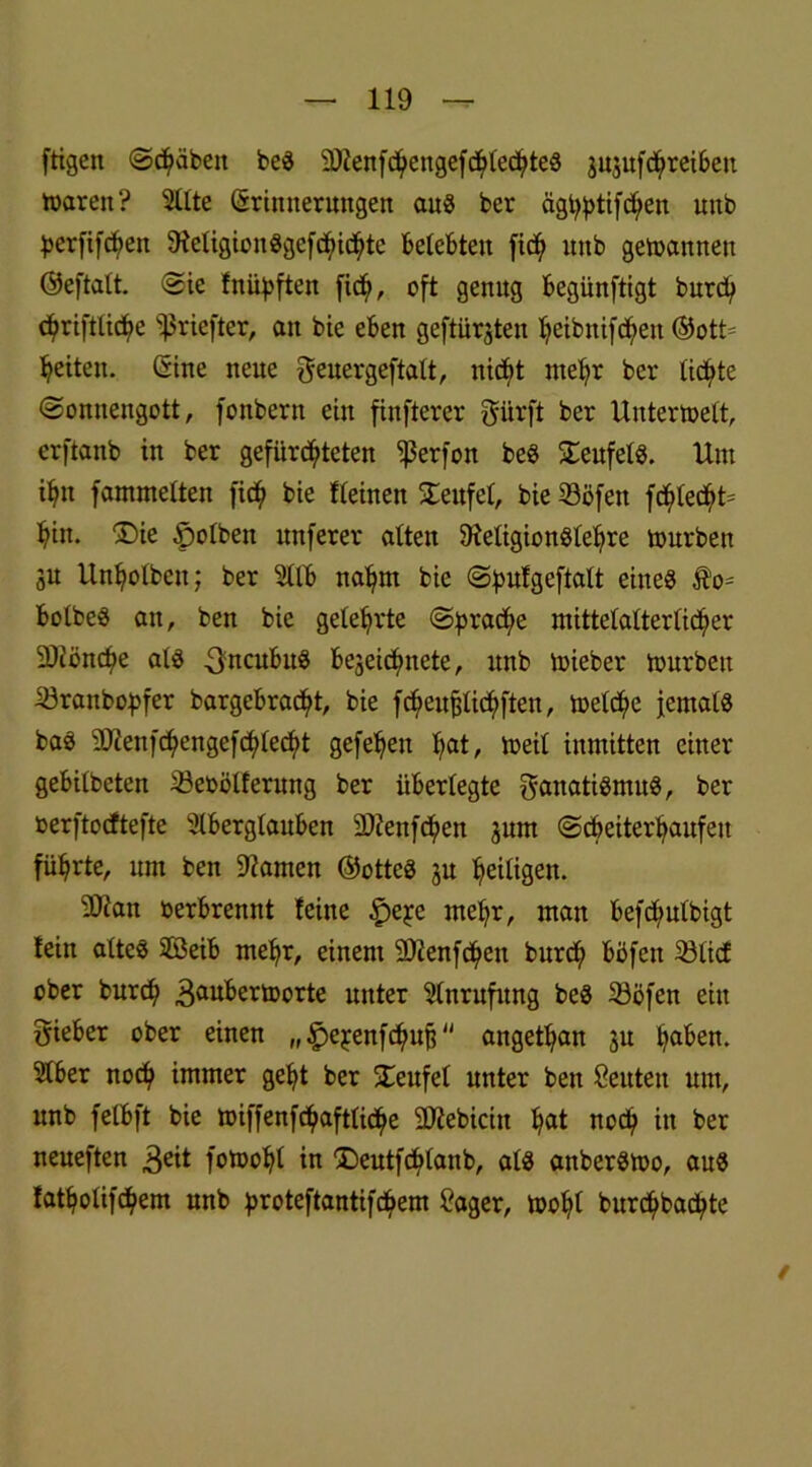 ftigen ©djäbeit beS SOZenfd^engefcf>led?teö jujufd^retbeu waren? Alte (Erinnerungen aus ber äg^tifc^en unb ^erfifc^en SieligionSgcfSicbte belebten ftc^ unb gewannen ©eftalt. Sie Inüpften fidji, oft genug begünftigt burd; c^rifttic^e }Sriefter, an bie eben geftürjten fyeibnifd)en ©ott= feiten. (Sine neue geuergeftalt, nicht mehr ber lichte (Sonnengott, fonbern ein finfterer Fürft ber Unterwelt, erftanb in ber gefürsteten ^ßerfon beS teufet«. Um Sn fammetten fit$ bie Keinen Teufel, bie 33öfen fc^lec^t* bin. ®ie ^olbeit itnferer alten 9ieligionSlebre würben 3U Unbolben; ber Alb nafyrn bie Spufgeftalt eines Äo* bolbeS an, ben bie gelehrte (Spraye mittelalterlicher SDiöncbe als -FncubuS bejeidjmete, unb wieber würben iöranbopfer bargebradjit, bie fdjieufjlicbften, weld)e jemals baS 9J2enfd)engefSleSt gefebett fiat, Weit inmitten einer gebitbeten 33eoöl!ernng ber überlegte Fanatismus, ber toerftocftefte Aberglauben ättenfdjien jum ©S^eSaufett führte, um ben tarnen ©otteS ju heiligen. 2Jian oerbrennt leine $e^e mehr, man befd/utbigt lein altes SOßeib rnefyr, einem SDienfcbeit burdji böfen 23li<f ober burS 3®nberworte unter Anrufung beS Sßöfen ein Fieber ober einen „£>ej:enfSufj angetban ju haben. Aber nod? immer gebt ber STeufel unter ben Seuten um, unb felbft bie wiffenfSaftlicbe SOiebiciit bat nod) in ber neueften 3eit foWobt in DeutfSlonb, als anberSwo, aus latbolifSem unb ^oroteftantifchem 2ager, wobt burcbbacbte /