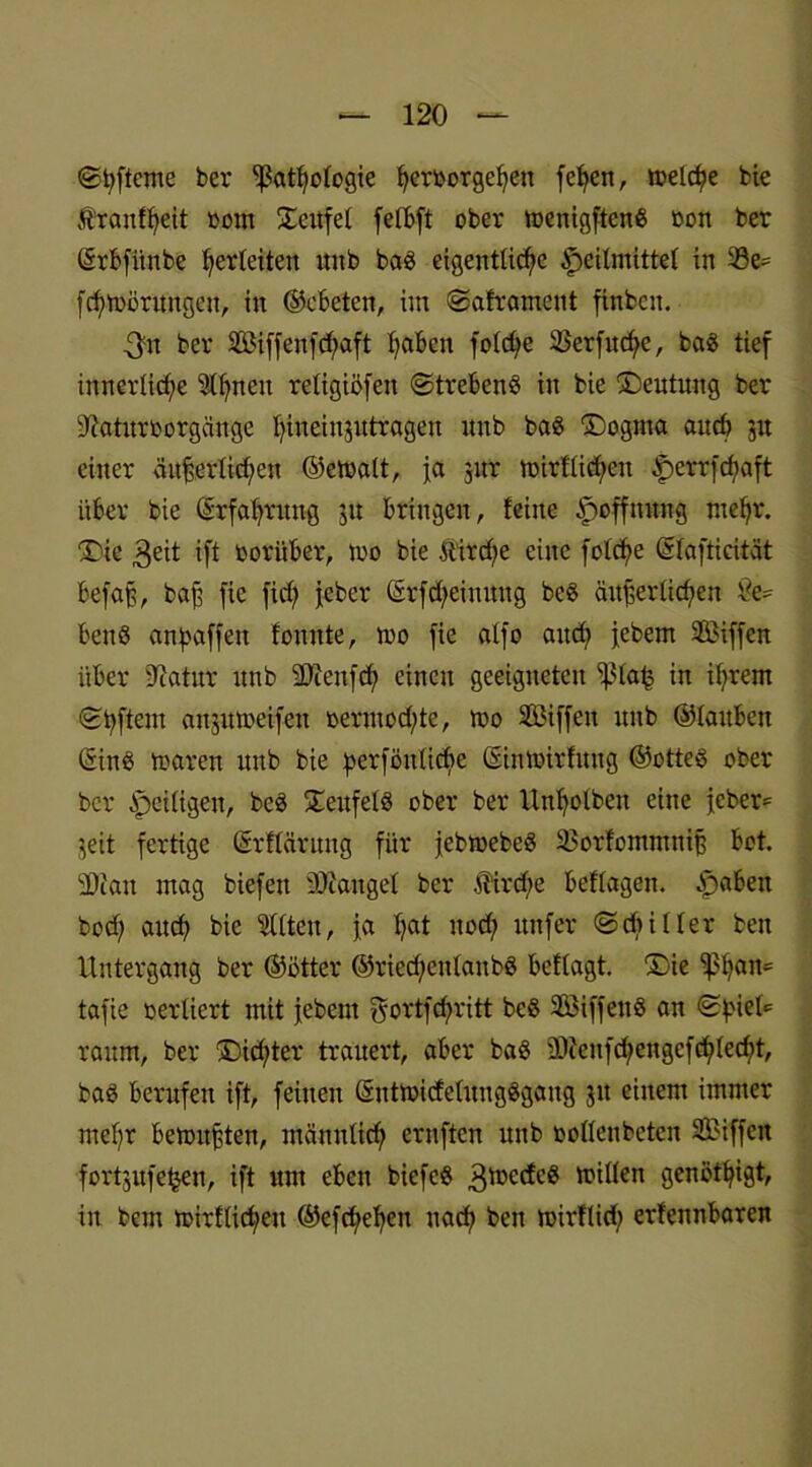 ©fyfteme ber ^at^ologte Verborgenen feVen, roelc^e bie ftranfVeit toont üeufet febBft ober menigftenß oon ber (Srbfünbe Verfetten nnb ba£ eigentliche Heilmittel in 23e= fcVmörungen, in ©cbeten, iitt ©aframent finbcn. 3'n ber 2LMffenfcbaft Vd6en fotcVe 25erfud;e, baS tief innerliche 9lVneit religiöfeu ©trebenS in bie ©eutuitg ber üftaütrborgättge Vweinjutragen unb ba3 ®ogma aucV 51t einer äit£ertid;eit ©ernatt, ja jur n?irtlid;en Herrfd;aft über bie (SrfaVrttng jit bringen, feine Hoffnung tneVr. ©ie $eit ift ooritber, too bie ftircVe eine fotcVe ©tafticität befaß, baj? fie fiel; jeber ©rfd;einung beö äußerlichen £e* ben8 anbaffen fonnte, too fie atfo and; febem 2Biffen über Dcatur unb 9)ceu|d; einen geeigneten Sßtafc in if;rem ©Vftent anjutoeifen oerntod;te, mo 2Biffett unb ©tauben QrinS rna-ren unb bie b>erfönliche (Simoirfung ©otteS ober ber Zeitigen, beS 5Eeufet8 ober ber UnVolbeit eine jeber= jeit fertige Gsrflärimg für jebmebeö 23orfontmttiß bot. SOian mag biefen SÖianget ber $irtf;e beftagen, £>aben bod; auch bie mitten, ja V«t uod; ttnfer ©cbitter bett Untergang ber ©ötter ®ried)eittanb§ beftagt. ®ie ißVan= tafie verliert mit jebem gortfd)ritt be§ 2öiffen8 an ©Viel* raum, ber ©cd)ter trauert, aber ba§ 3L)?eufd;engefcVtecVt, baS berufen ift, feinen ©utmicfetuugSgaug jtt einem immer mef;r betontsten, männticV ernften unb ootteubeten 2Biffctt fortgufefjen, ift um eben biefe§ 3toccfe8 mitten genötVigt, in bem mirfticVeu ©efd;eVen uacV bett toirftid; erfennbaren