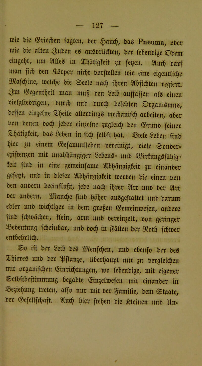 ®ie bie ©rieten fogten, ber £auch, bas Pneuma, ober ®ie *>ie alten 3uben eg auSbrücften, ber lebenbige Obern einge^t, um Stüe« in X^ätigfeit jn fefcen. 9tu<^ barf man fic^ ben ÄiJrper nicht oorftellen toie eine eigentliche 'Jllafchine, toelchc bie Seele nach ihren Slbfidjten regiert. 3m ©egentheil man muß ben ßeib auffaffen als einen oielgliebrigen, burch nnb burch belebten Organismus, beffeu einzelne Ztyxle alterbingS mechanifch arbeiten, aber ron benen hoch jeher einseine sugleirf; ben ©runb feiner Üh^tigfeit, bas ßeben in fich felbft hat. 35iele ßeben finb hier 311 einem ©efammtleben oereinigt, oiele Sonber» ejciftengen mit unabhängiger geben«* nnb äBirfungSfähig* feit finb in eine gemeinfame SIbhängigfeit 3U einanber gefegt, nnb in biefer Slbhängigfeit toerben bie einen oon ben anbern beeinflußt, jebe nach ihrer Slrt nnb ber Slrt ber anbern. Manche finb höher auSgeftattct nnb barum ebler nnb wichtiger in bem großen ©emeintoefen, anbere finb fchmächer. Kein, arm nnb oereinselt, oon geringer 33ebeutung fcheinbar, nnb hoch in gälten ber 2?oth fetter entbehrlich. So ift ber öeib beS Üftenfchen, unb ebenfo ber be$ £hiereä unb ber ^ßflanje, überhaupt nur 31t oergleichen mit organifchen Einrichtungen, too lebenbige, mit eigener Selbftbeftimmung begabte Einseltoefen mit einanber in »esiehung treten, alfo nur mit ber Familie, bem Staate, ber ©efellfchaft. 5luch hier ftehen bie Meinen unb Un= ✓