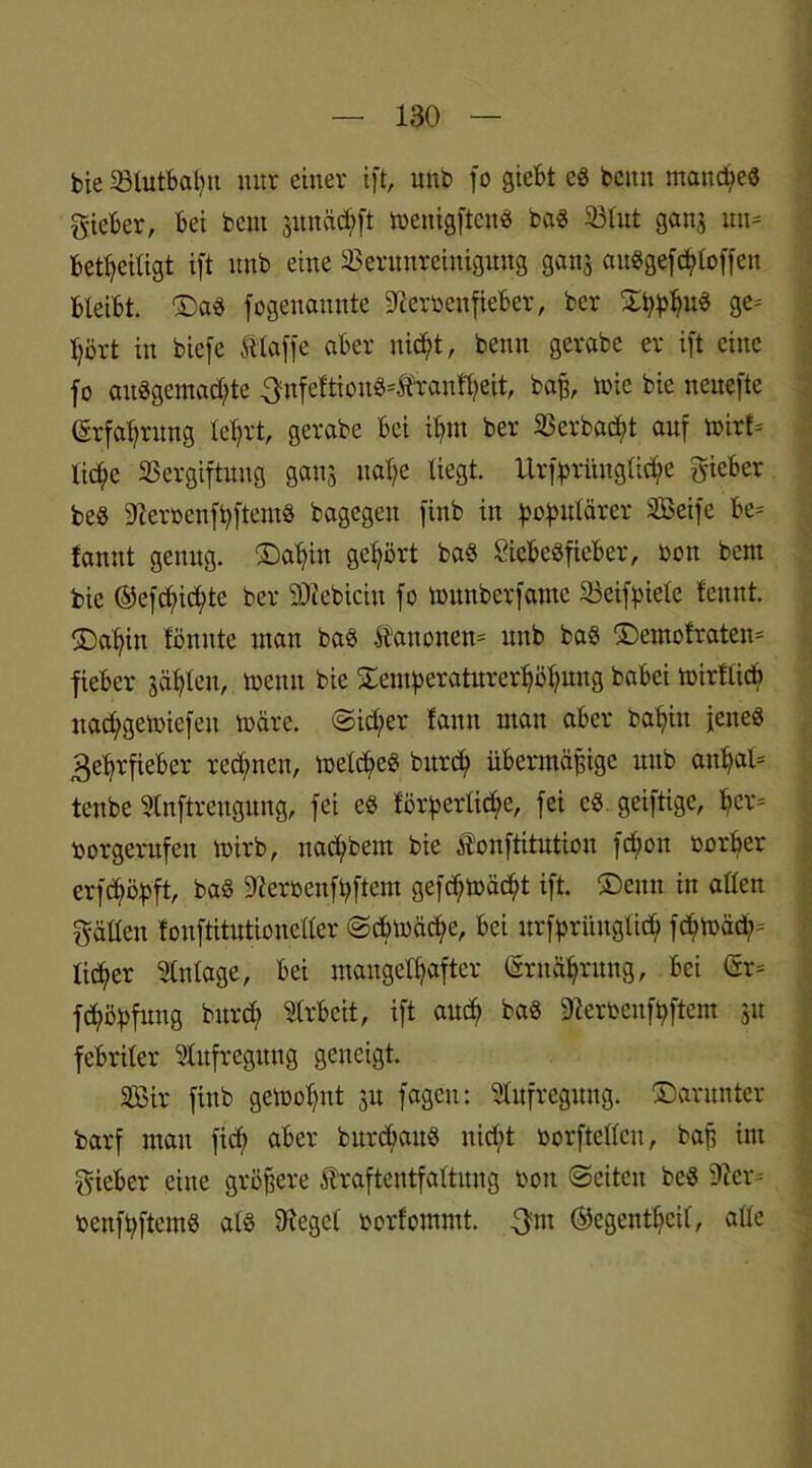 bie Vlutbapu mir einer ift, unb fo giebt cS bcitit manches gieber, bei bent sunätpft menigftcnS bas Vlut ganj un* beteiligt ift unb eine Verunreinigung ganj auSgefcploffen bleibt, ©as fogenannte Dleroenfieber, ber TpphuS ge- hört in biefe ftlaffe aber nicpt, beim gerabe er ift eine fo ausgemachte 3nfe!tionS*Äran!heit, baff, toic bie nenefte (Erfahrung lehrt, gerabe bei ihm ber Verbucht auf mirf= liehe Vergiftung gaus nahe liegt. Urfprimglid;e gieber beS OteroenfhftemS bagegeit finb in populärer Seife be= fanut genug. ©apiu gehört baS SicbeSfieber, oott bem bie ©efepiepte ber SJicbiciu fo munberfame Veifpiele leimt, ©apin lönute man baS Kanonen* unb bas ©emofraten- fieber jähleu, meint bie Temperaturerhöhung babei mirflicp nad;gemiefeit märe. Sid;er fann man aber bahin jenes Zehrfieber red;ncn, melcpeS bttrep übermäßige unb anpaO tenbe Slnftrengung, fei es förperlicpe, fei es geiftige, per= borgerufen mirb, naepbem bie fonftitution fd;on borper erfepöpft, baS ttferbenfpftem gefepmäept ift. ©eint in allen gälten fonftitutionetler Scpmäcpe, bei urfprüugticp fcpmäcp- licper Anlage, bei mangelhafter (Ernährung, bei <5r= fcpöpfuug burd) Arbeit, ift auch baS 3Zerbenfpftem ju febriler Aufregung geneigt. Sir finb gemoput 31t fagen: Aufregung, ©arunter barf man fid; aber burcpauS nicpt borftellcu, baß im gieber eine größere iTrafteiitfaltuug bon ©eiten beS 9ier= benfpftems als lieget borfommt. gut ©egentpeil, alle