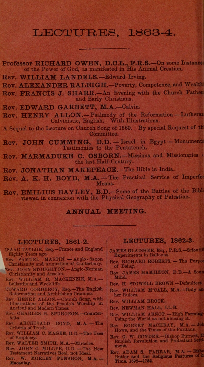 XjBOTXJRBS, 1803-4 I Professor RICHARD OWEN, D.C.L.^.R.S.—On some Instaneel of the Power of God, as manifested in His Animal Creation- Rev. WILLIAM LANDELS.—Edward Irving. Rev. ALEXANDER RALEIGH.—Poverty, Competence, and WealH Rev, ERANCtS J. SHARR.—An Evening with the Church Father and Early Christians. Rev. EDWARD GARRETT, M.A.—Calvin. Rev. HENRY ALLON.—Psalmody of the Reformation—Lutherar Calvinistic, English. With Illustrations. A Sequel to the Lecture on Church Song of 1860. By special Request of th Committee. Rev. JOHN GUMMING, D.D. —Israel in Egypt — Monument* Testimonies to the Pentateuch. Rev. MARMADUKB C. OSBORN. —Missions and Missionaries t the last Half-Century. Rev. JONATHAN MAKEPEAOE.-The Bible in India. Rev. A. K. H. BOYD, M.A. —The Practical Service of Imperfet Means. / Rev. EMILIUS BAYLEY, B.D.—Some of the Battles of ^e Bihi; viewed in connexion with the Physical Geography of Palestine. ANNUAL MEETING, LECTURES, 1861-2. IBAAC TATLOB, Esq.—France and England Eighty Years ago. Rev. SAMUEL MARTIN. — Anglo-Saxon Christianity and Augustine of Oantorbury. Rev. JOHN STOUGHTON.—Anglo-Norman Christianity aud Anselm. Rev. WILLIAM B. MACKENZIE, M.A.— Lollardie aud Wyckliffe. EDWARD CORDEBOY, Esq.—The English Reformation and Archbishop Cranmer. Rev. HENRY ALLON.—Chureh Song, with Illustrations of the People’s Worship in Ancient and Modem Times. Rev. CHARLES H. SPURGEON.—Counter- feits. Rev. ARCHIRALD BOYD, M.A. — The Criteria of Truth. Rev. WILLIAM C. MAGEE, D.D.—The Uses of Prophecy. Rev. WALTER SMITH, M.A.—MIraoloa Rev. JOHN C. MILLER, D.D.—The Now Testament Narratives Real, not Ideal Rev. W. MOBLEY PUNSHON, M.A.— Macaulay. LECTURES, 1862-3. ' JAMES GLAISHEB. Esq., P.aS.—Sciontifl Experiments in B^oous. Rev. RICELARD ROBERTS. — The Purpos of Being. Rev. JAMBS HAMILTON, D.D.—A Soun Mind. Rev. H STOWBLL BROWN.—Defaulter^' Rev. WILLIAM M'CALL, M.A.—Italy her Rulers. Rev. WILLIAM BROOK. ! ^ Rev. NEWMAN HALL, LLH Bov, WILLIAM ARNOT.—HigbFanniajp Using the World as not abusing it Rev. ROBERT MACHRAY, M.A. —JWb Howe, and the Times of the Puritans.. Eev. G. W. OONDEH—Bishop Burnet^ l^Ush Revolution and Protestant ment. y; Eev. ADAM S. FABBAH M.A.— Butler and the Religious Features otin Time, 1693—170S.