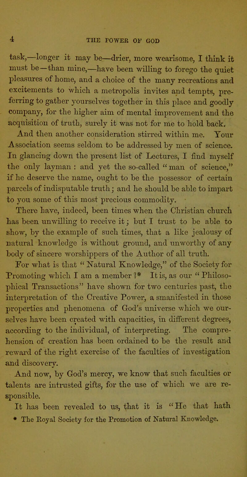 task,—longer it may be—drier, more wearisome, I think it must be—than mine,—have been willing to forego the quiet pleasimes of home, and a choice of the many recreations and excitements to which a metropolis invites and tempts, pre- ferring to gather yourselves together in this place and goodly company, for the higher aim of mental improvement and the acquisition of truth, surely it was not for me to hold back. And then another consideration stii’red within me. Tour Association seems seldom to be addi’essed by men of science. In glancing down the present list of Lectures, I find myself the only layman : and yet the so-called “ man of science,” if he deserve the name, ought to be the possessor of certain parcels of indisputable truth; and he should be able to impart to you some of this most pi’ecious commodity. There have, indeed, been times when the Christian church has been unwilling to receive it; but I trust to be able to show, by the example of such times, that a like jealousy of natural knowledge is without ground, and xinworthy of any body of sincere worshippers of the Author of all truth. For what is that “ Natural Knowledge,” of the Society for Promoting which I am a member 1* It is, as our “ Philoso- phical Transactions” have shown for two centuries past, the interpretation of the Creative Power, a smanifested in those properties and phenomena of God’s universe which we our- selves have been created with capacities, in different degi'ees, according to the individual, of interpreting. The compre- hension of creation has been ordained to be the result and rewai'd of the right exercise of the faculties of investigation and discovery. And now, by God’s mercy, we know that such faculties or talents are inti-usted gifts, for the use of which we are re- sponsible. It has been revealed to us, that it is “He that hath * The Royal Society for the Promotion of Natural Knowledge.