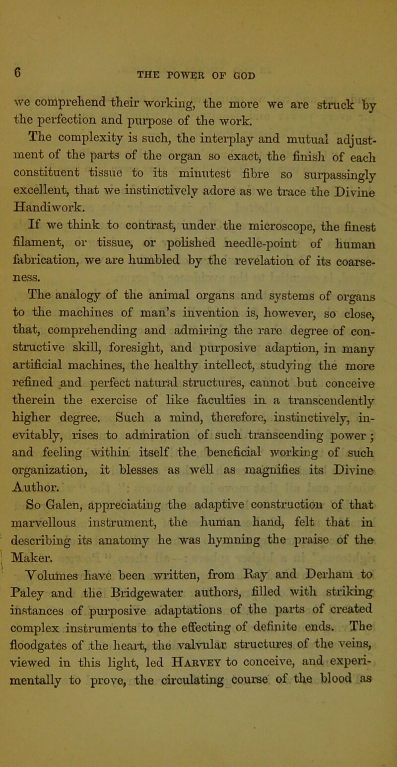 we compx'ehend their working, the more we are struck by the perfection and pui-pose of the work. The complexity is such, the intei’play and mutual adjust- ment of the parts of the organ so exact, the finisli of each constituent tissue to its minutest fibre so sui’passingly excellent^ that we instinctively adore as we trace the Divine Handiwork. If we think to contrast, under the microscope, the finest filament, or tissue, or polished needle-point of human fabrication, we are humbled by the revelation of its coai-se- ness. The analogy of the animal organs and systems of organs to tlie machines of man’s invention is, however, so close, that, comprehending and admiring the rare degree of con- structive skill, foresight, and purposive adaption, in many artificial machines, the healthy intellect, studying the more refined and jxerfect natural structures, camxot but conceive therein the exercise of like faculties in a transcendently higher degree. Such a mind, therefore, instinctively, in- evitably, rises to admiration of such transcending power; and feeling within itself the beneficial working of such organization, it blesses as well as magnifies its Divine Author. So Galen, appreciating the adaptive construction of that marvellous instrument, the human hand, felt that in describing its anatomy he was hymning the praise of the Makei'. Volumes have been written, from Eay and Derhain to Paley and the Bridgewater authors, filled with striking instances of purposive adaptations of the parts of created complex instruments to the effecting of definite ends. The floodgates of the heart, the valvular structures of the veins, viewed in this light, led Harvey to conceive, and experi- mentally to prove, the circulating coiu’se of the blood as