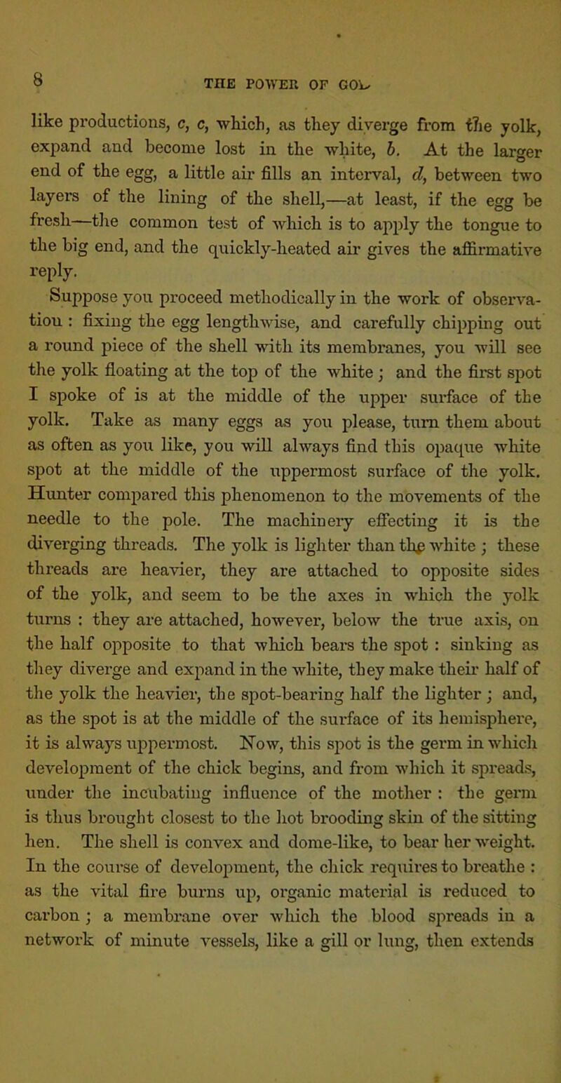 like productions, c, c, wliich, as they diverge from f7ie yolk, exjjand and become lost in the white, b. At the larger end of the egg, a little aii’ fills an interval, d, between two layers of the lining of the shell,—at least, if the egg be fresh—tlie common test of which is to apply the tongue to the big end, and the quickly-heated air gives the affirmative reply. Suppose you proceed methodically in the work of observa- tion ; fixing the egg lengthwise, and carefully chipping out a round piece of the shell with its membranes, you will see the yolk floating at the top of the white; and the first spot I spoke of is at the middle of the upper surface of the yolk. Take as many eggs as you please, turn them about as often as you like, you will always find this opaque white spot at the middle of the uppermost surface of the yolk. Hxmter comj)ared this phenomenon to the movements of the needle to the pole. The machinery efiecting it is the diverging threads. The yolk is lighter than th^ white ; these threads are heavier, they are attached to opposite sides of the yolk, and seem to be the axes in which the yolk turns : they are attached, however, below the true axis, on the half opposite to that which beai's the spot: sinking as they diverge and expand in the white, they make their half of tlie yolk the heavier, the spot-bearing half the lighter; and, as the spot is at the middle of the surface of its hemisphere, it is always uj>permost. Now, this spot is the germ in which development of the chick begins, and from which it spreads, under the incubating influence of the mother : the germ is thus brought closest to the hot brooding skin of the sitting hen. The shell is convex and dome-like, to bear her weight. In the course of development, the chick requires to breathe : as the vital fire burns up, organic material is reduced to cai-bon ; a membrane over which the blood spreads in a network of minute vessels, like a gill or lung, then extends