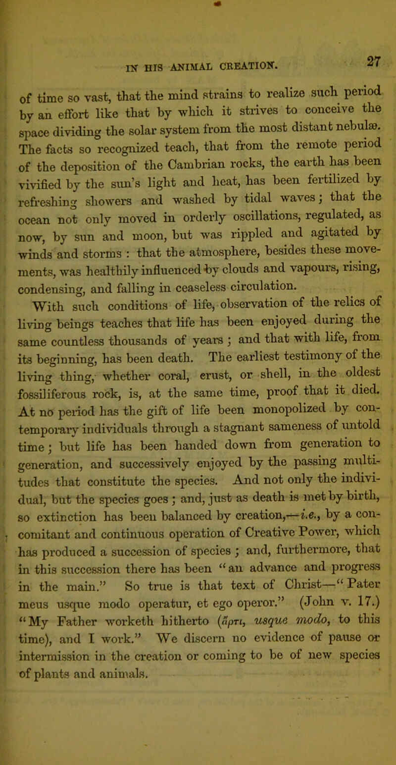of time so vast, that the mind strains to realize such period by an effort like that by which it strives to conceive the space dividing the solar system from the most distant nebulae. The facts so recognized teach, that from the remote period of the deposition of the Cambrian rocks, the earth has been vivified by the sun’s light and heat, has been fertfrized by refreshing showers and washed by tidal waves; that the ocean not only moved in orderly oscillations, regulated, as now, by sun and moon, but was rippled and agitated by winds and storms : that the atmosphere, besides these move- ments, was healthily influenced 4iy clouds and vapours, rising, condensing, and falling in ceaseless circulation. With such conditions of life, observation of the relics of living beings teaches that life has been enjoyed during the same countless thousands of yearn ; and that with life, from its beginning, has been death. The earliest testimony of the living thing, whether coral, erust, or shell, in the oldest fossiliferous rock, is, at the same time, proof that it died. At no period has the gift of life been monopolized by con- temporarv individuals through a stagnant sameness of untold time; but life has been handed down from generation to generation, and successively enjoyed by the passing multi- tudes that constitute the species. And not only the indivi- dual, but the species goes j and, just as death is met by birth, so extinction has been balanced by creation,-—i.e., by a con- comitant and continuous operation of Creative Power, which has produced a succession of species ; and, fui’thermore, that in this succession there has been “ an advance and progress in the main.” So true is that text of Christ—“ Pater meus usque modo operatur, et ego operor.” (John v. 17.) “My Father worketh hitherto (npri, usque Tnodo, to this time), and I work.” We discern no evidence of pause or intermission in the creation or coming to be of new species of plants and animals.