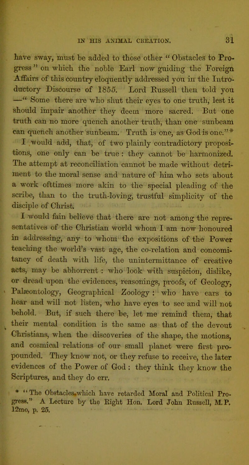 have sway, must be added to those other “ Obstacles to Pro- gi’ess ” on which the noble Earl now guiding the Foreign Affairs of this country eloquently addressed you in the Intro- ductory Discourse of 1855. Lord Russell then told you —“ Some there are who shut their eyes to one truth, lest it should impair another they deem more sacred. But one truth can no more quench another truth, than one sunbeam can quench another sunbeam. Truth is one, as God is one.”* I .would add, that, of two plainly contradictory proposi- tions, one only can be true : they cannot be harmonized. The attempt at reconciliation cannot be made without detri- ment to the moi*al sense and nature of Mm who sets about a work ofttimes more akin to the special pleading of the scribe, than to the tmth-loving, trustful simplicity of the disciple of Chiist. I would fain believe that there are not among the repre- sentatives of the Christian world whom I am now honoured in addi'essing, any to whom the expositions of the Power teacMng the world’s vast age, the co-relation and concomi- tancy of death with life, the unintermittance of creative acts, may be abhoiTcnt : who look with suspicion, dislike, or dread upon the evidences, reasonings, proofs, of Geology, Palaeontology, Geogi’aphical Zoology ; ^vho have ears to hear and will not listen, who have eyes to see and will not behold. But, if such there be, let me remind them, that their mental condition is the same as that of the devout Christians, when the discoveries of the shape, the motions, and cosmical relations of our small planet were first pro- povmded. They know not, or they refuse to receive, the later evidences of the Power of God : they think they know the Scriptures, and they do err. * “The Obstacle3»wliich have retarded Moral and Political Pro- gress.” A Lecture by the Right Hon. Lord John Russell, M.P. 12mo, p. 25.