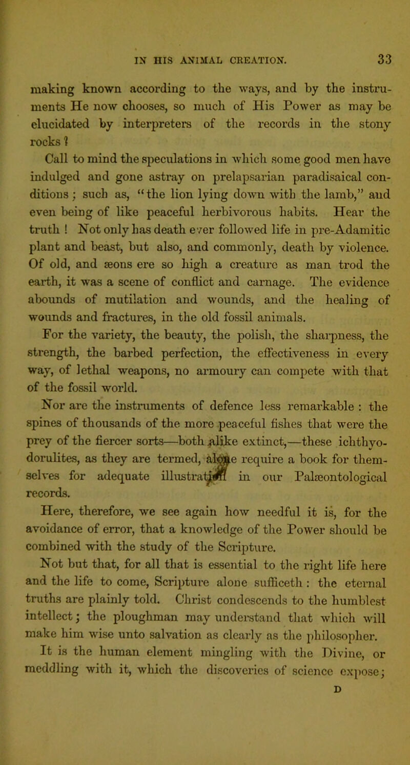 making known according to the ways, and by the instil- ments He now chooses, so mucli of His Power as may be elucidated by interpreters of the records in the stony rocks 1 Call to mind the speculations in Avhich some good men have indulged and gone astray on prelapsarian paradisaical con- ditions; such as, “the lion lying down with the lamb,” and even being of like peaceful herbivorous habits. Hear the truth ! Not only has death e'/er followed life in pre-Adamitic plant and beast, but also, and commonly, death by violence. Of old, and aeons ere so high a creature as man trod the earth, it was a scene of conflict and carnage. The evidence abounds of mutilation and wounds, and the healing of wounds and fractures, in the old fossil animals. For the variety, the beauty, the polish, the shai-pness, the strength, the barbed perfection, the effectiveness in every way, of lethal weapons, no armoury can compete Avith that of the fossil world. Nor are the instruments of defence less remarkable : the spines of thousands of the more peaceful fishes that were the prey of the fiercer sorts—both .{ilike extinct,—these ichthyo- dorulites, as they are termed, al^e require a book for them- selves for adequate illustral^«H in our Palaeontological records. Here, therefore, we see again how needful it is, for the avoidance of error, that a knowledge of the Power should be combined with the study of the Scripture. Not but that, for all that is essential to the right life here and the life to come, Scriptm-e alone sufliceth : the eternal truths are plainly told. Christ condescends to the humblest intellect j the ploughman may underatand that Avhich Avill make him wise unto salvation as clearly as the philosopher. It is the human element mingling with the Divine, or meddling with it, which the discoveries of science expose; D