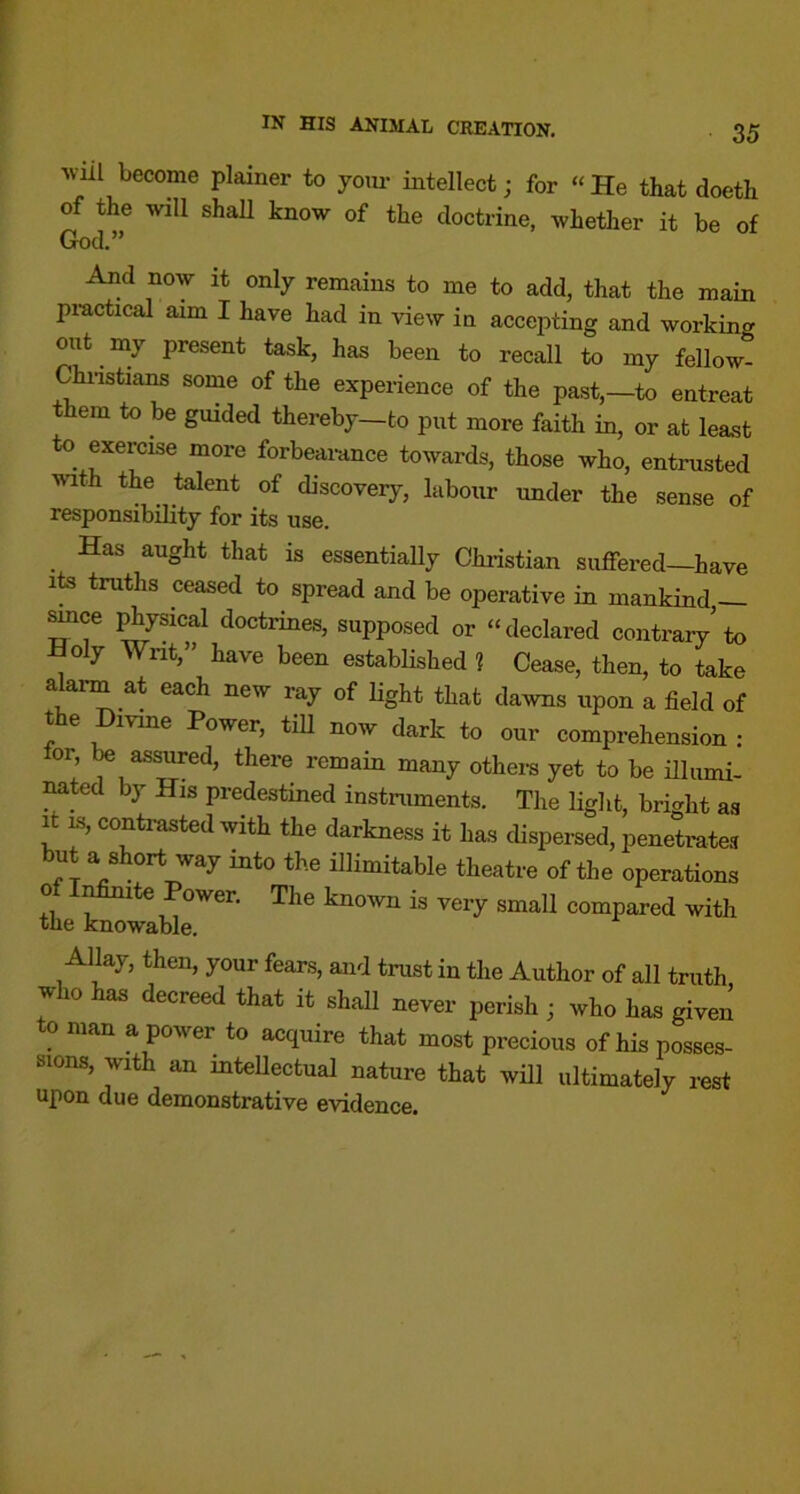 Will become plainer to yom- intellect; for « He that doeth of the will shall know of the doctrine, whether it be of God.” And now it only remains to me to add, that the main practical aim I have had in view in accepting and working out my present task, has been to recall to my fellow- Chnstians some of the experience of the past,—to entreat them to be guided thereby—to put more faith in, or at least to exercise more forbearance towards, those who, entrusted with the talent of discovery, labour under the sense of responsibility for its use. _ Has aught that is essentially Chiistian suffered—have its truths ceased to spread and be operative in mankind,— ^ce ^ysical doctrines, supposed or “declared contrary to Holy Wnt,” have been estabhshed ? Cease, then, to take alarm at each new ray of light that dawns upon a field of the Divine Power, tiU now dark to our comprehension : for, assured, there remain many others yet to be illumi- mted by His predestined instniments. The light, bright as It IS, contrasted with the darkness it has dispersed, penetrates but a short way into the illimitable theatre of the operations of I^ite Power. The known is very small compared with the knowable. Allay, then, your fears, and trust in the Author of all truth who has decreed that it shall never perish j who has given to man a power to acquire that most precious of his posses- sions, with an intellectual nature that will ultimately rest upon due demonstrative evidence.