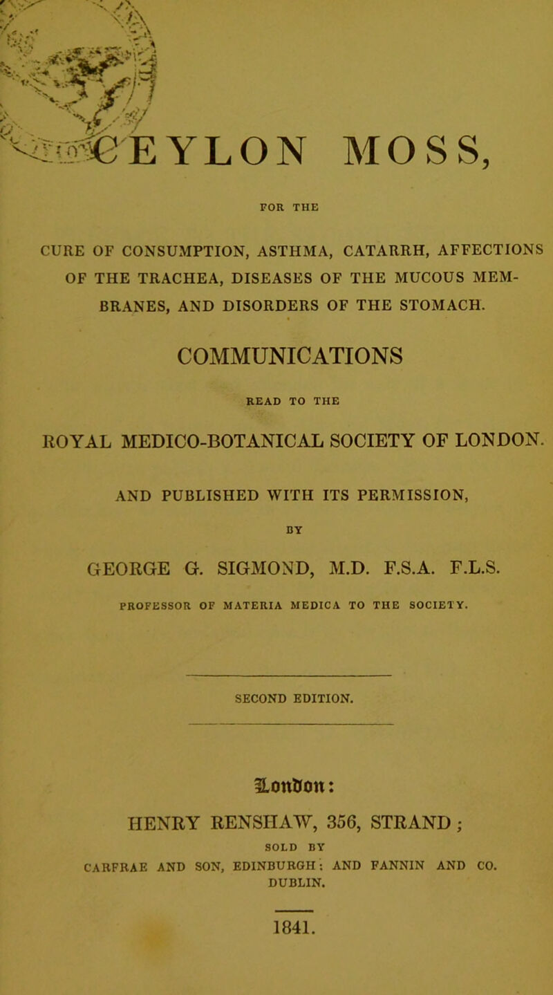 Y L O N FOR THE MOSS, CURE OF CONSUMPTION, ASTHMA, CATARRH, AFFECTIONS OF THE TRACHEA, DISEASES OF THE MUCOUS MEM- BRANES, AND DISORDERS OF THE STOMACH. COMMUNICATIONS READ TO THE ROYAL MEDICO-BOTANICAL SOCIETY OF LONDON. AND PUBLISHED WITH ITS PERMISSION, BY GEORGE G. SIGMOND, M.D. F.S.A. F.L.S. PROFESSOR OF MATERIA MEDICA TO THE SOCIETY. SECOND EDITION. HonUon: HENRY RENSIIAW, 356, STRAND ; SOLD BY CARFRAE AND SON, EDINBURGH: AND FANNIN AND CO. DUBLIN. 1841.