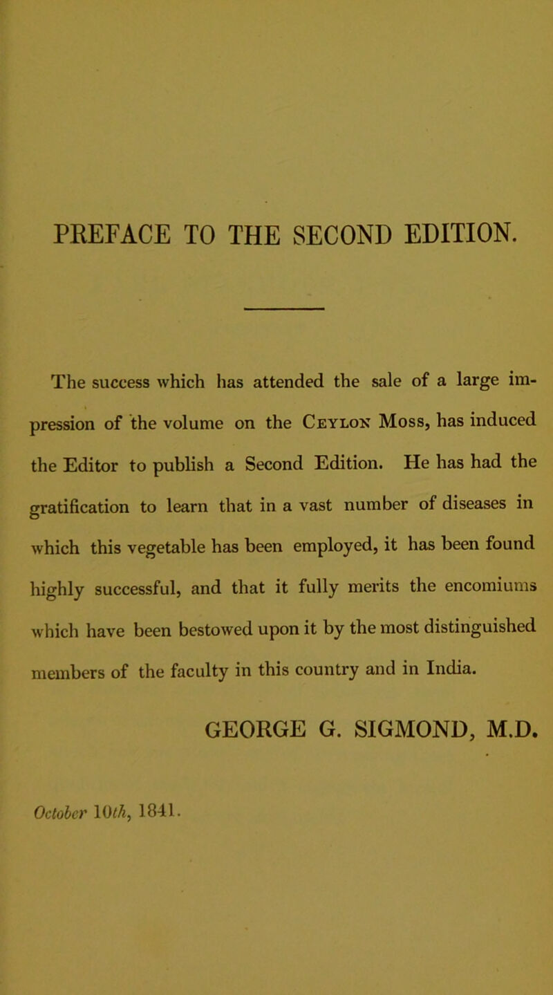 PREFACE TO THE SECOND EDITION. The success which has attended the sale of a large im- pression of the volume on the Ceylon Moss, has induced the Editor to publish a Second Edition. He has had the gratification to learn that in a vast number of diseases in which this vegetable has been employed, it has been found highly successful, and that it fully merits the encomiums which have been bestowed upon it by the most distinguished members of the faculty in this country and in India. GEORGE G. SIGMOND, M.D. October 10 th, 1841.