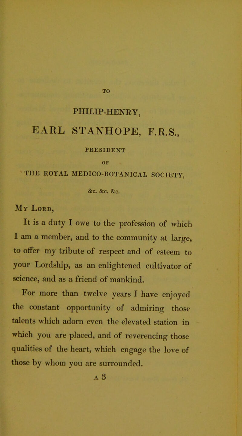 TO PHILIP-HENRY, EARL STANHOPE, F.R.S., PRESIDENT OF ' THE ROYAL MEDICO-BOTANICAL SOCIETY, &c. &c. &c. My Lord, It is a duty I owe to the profession of which I am a member, and to the community at large, to offer my tribute of respect and of esteem to your Lordship, as an enlightened cultivator of science, and as a friend of mankind. For more than twelve years I have enjoyed the constant opportunity of admiring those talents which adorn even the elevated station in which you are placed, and of reverencing those qualities of the heart, which engage the love of those by whom you are surrounded. a 3