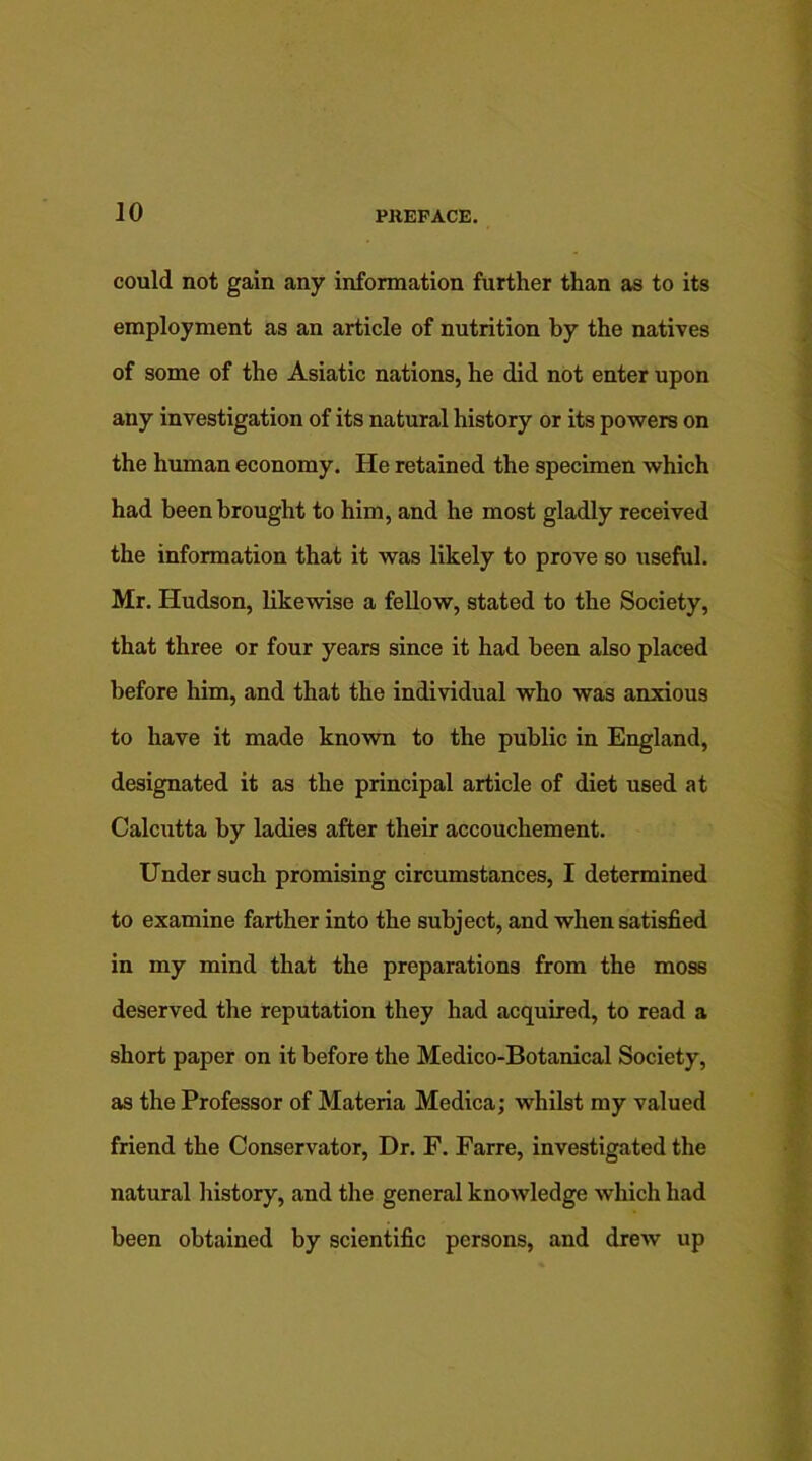 could not gain any information further than as to its employment as an article of nutrition by the natives of some of the Asiatic nations, he did not enter upon any investigation of its natural history or its powers on the human economy. He retained the specimen which had been brought to him, and he most gladly received the information that it was likely to prove so useful. Mr. Hudson, likewise a fellow, stated to the Society, that three or four years since it had been also placed before him, and that the individual who was anxious to have it made known to the public in England, designated it as the principal article of diet used at Calcutta by ladies after their accouchement. Under such promising circumstances, I determined to examine farther into the subject, and when satisfied in my mind that the preparations from the moss deserved the reputation they had acquired, to read a short paper on it before the Medico-Botanical Society, as the Professor of Materia Medica; whilst my valued friend the Conservator, Dr. F. Farre, investigated the natural history, and the general knowledge which had been obtained by scientific persons, and drew up