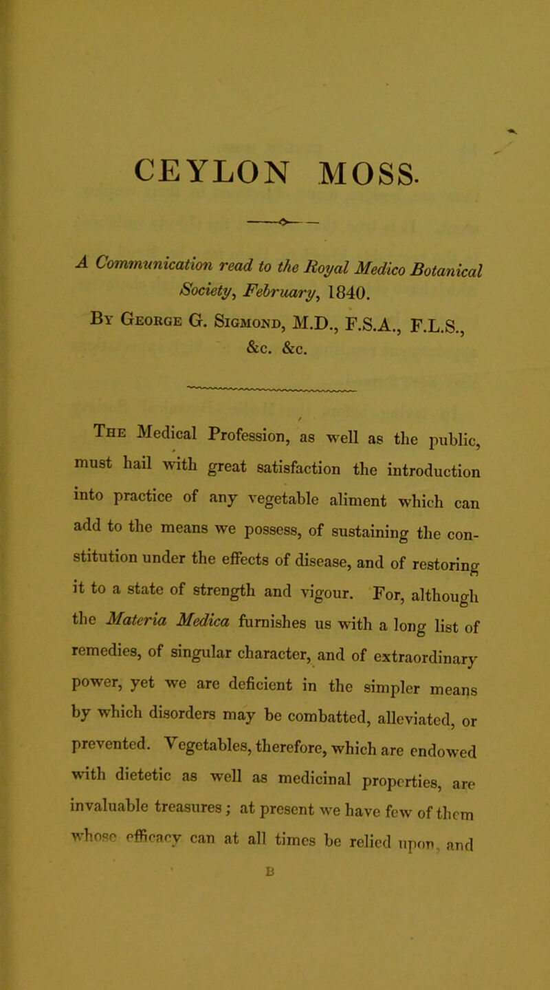 CEYLON MOSS. -9 A Communication read to the Royal Medico Botanical Society, February, 1840. By George G. Sigmond, M.D., F.S.A., F.L.S. &c. &c. The Medical Profession, as well as the public, must hail with great satisfaction the introduction into practice of any vegetable aliment which can add to the means we possess, of sustaining the con- stitution under the effects of disease, and of restoring it to a state of strength and vigour. For, although the Materia Medica furnishes us with a long list of remedies, of singular character, and of extraordinary power, yet we are deficient in the simpler means by which disorders may be combatted, alleviated, or prevented. Vegetables, therefore, which are endowed with dietetic as well as medicinal properties, are invaluable treasures; at present we have few of them whose efficacy can at all times bo relied upon, and