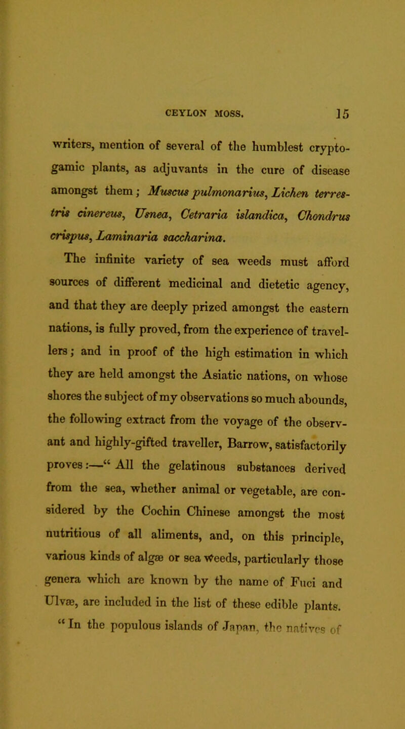 writers, mention of several of the humblest crypto- gamic plants, as adjuvants in the cure of disease amongst them; Muscus pulmonarius, Lichen terres- tris cine reus, Usnea, Cetraria islandica, Ckondrus crispus, Laminaria saccharina. The infinite variety of sea weeds must afford sources of different medicinal and dietetic agency, and that they are deeply prized amongst the eastern nations, is fully proved, from the experience of travel- lers ] and in proof of the high estimation in which they are held amongst the Asiatic nations, on whose shores the subject of my observations so much abounds, the following extract from the voyage of the observ- ant and highly-gifted traveller, Barrow, satisfactorily proves:—“ All the gelatinous substanoes derived from the sea, whether animal or vegetable, are con- sidered by the Cochin Chinese amongst the most nutritious of all aliments, and, on this principle, various kinds of algae or sea Weeds, particularly those genera which are known by the name of Fuci and Ulvae, are included in the list of these edible plants. “In the populous islands of Japan, the natives of