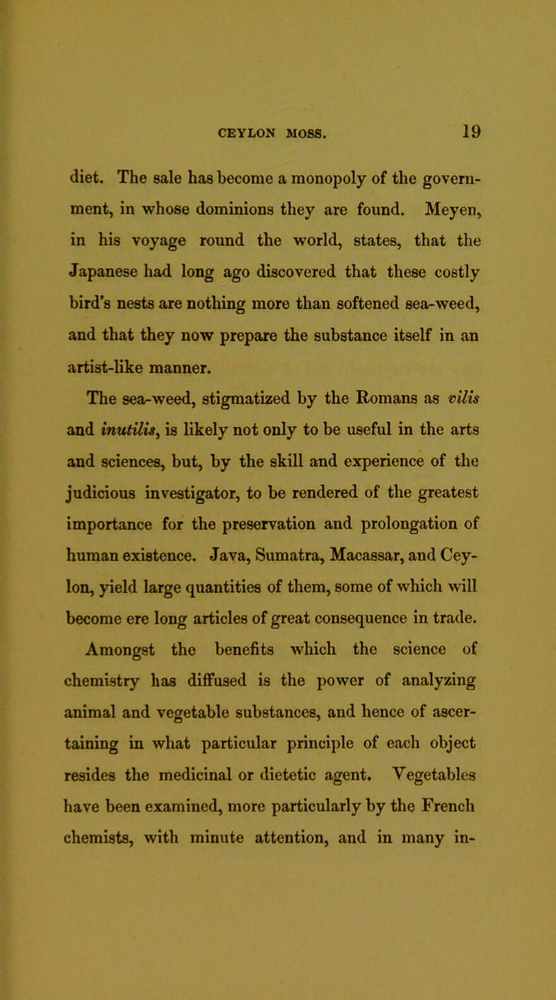 diet. The sale has become a monopoly of the govern- ment, in whose dominions they are found. Meyen, in his voyage round the world, states, that the Japanese had long ago discovered that these costly bird’s nests are nothing more than softened sea-weed, and that they now prepare the substance itself in an artist-like manner. The sea-weed, stigmatized by the Romans as vilis and inutilis, is likely not only to be useful in the arts and sciences, but, by the skill and experience of the judicious investigator, to be rendered of the greatest importance for the preservation and prolongation of human existence. Java, Sumatra, Macassar, and Cey- lon, yield large quantities of them, some of which will become ere long articles of great consequence in trade. Amongst the benefits which the science of chemistry has diffused is the power of analyzing animal and vegetable substances, and hence of ascer- taining in what particular principle of each object resides the medicinal or dietetic agent. Vegetables have been examined, more particularly by the French chemists, with minute attention, and in many in-