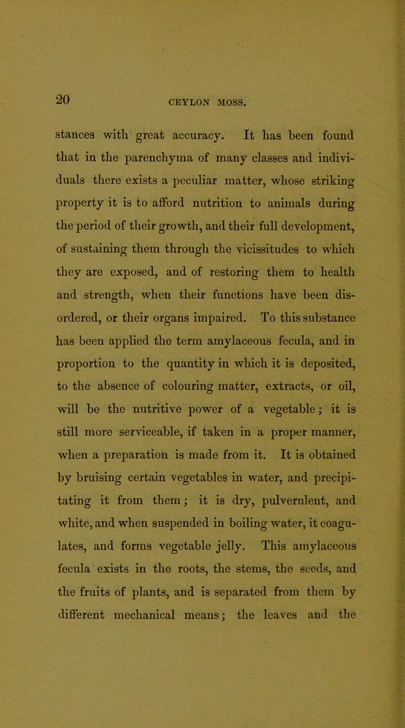 stances with great accuracy. It has been found that in the parenchyma of many classes and indivi- duals there exists a peculiar matter, whose striking property it is to afford nutrition to animals during the period of their growth, and their full development, of sustaining them through the vicissitudes to which they are exposed, and of restoring them to health and strength, when their functions have been dis- ordered, or their organs impaired. To this substance has been applied the term amylaceous fecula, and in proportion to the quantity in which it is deposited, to the absence of colouring matter, extracts, or oil, will be the nutritive power of a vegetable; it is still more serviceable, if taken in a proper manner, when a preparation is made from it. It is obtained by bruising certain vegetables in water, and precipi- tating it from them; it is dry, pulverulent, and white, and when suspended in boiling water, it coagu- lates, and forms vegetable jelly. This amylaceous fecula exists in the roots, the stems, the seeds, and the fruits of plants, and is separated from them by different mechanical means; the leaves and the