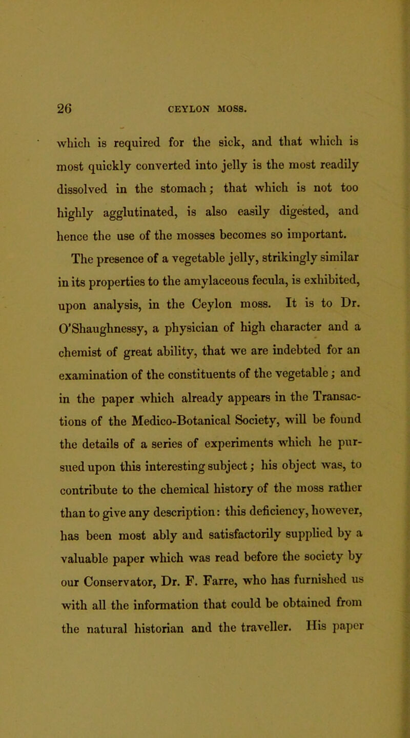 which is required for the sick, and that which is most quickly converted into jelly is the most readily dissolved in the stomach; that which is not too highly agglutinated, is also easily digested, and hence the use of the mosses becomes so important. The presence of a vegetable jelly, strikingly similar in its properties to the amylaceous fecula, is exhibited, upon analysis, in the Ceylon moss. It is to Dr. O’Shaughnessy, a physician of high character and a chemist of great ability, that we are indebted for an examination of the constituents of the vegetable; and in the paper which already appears in the Transac- tions of the Medico-Botanical Society, will be found the details of a series of experiments which he pur- sued upon this interesting subject; his object was, to contribute to the chemical history of the moss rather than to give any description: this deficiency, however, has been most ably and satisfactorily supplied by a valuable paper which was read before the society by our Conservator, Dr. F. Farre, who has furnished us with all the information that could be obtained from the natural historian and the traveller. His paper