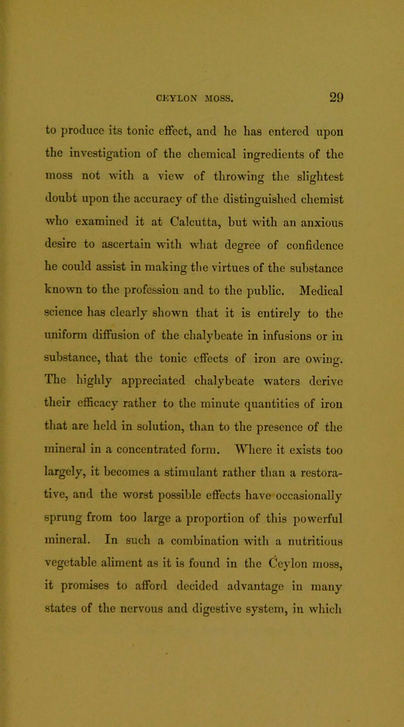 to produce its tonic effect, and he has entered upon the investigation of the chemical ingredients of the moss not with a view of throwing the slightest doubt upon the accuracy of the distinguished chemist who examined it at Calcutta, but with an anxious desire to ascertain with what degree of confidence he could assist in making the virtues of the substance known to the profession and to the public. Medical science has clearly shown that it is entirely to the uniform diffusion of the chalybeate in infusions or in substance, that the tonic effects of iron are owing. The highly appreciated chalybeate waters derive their efficacy rather to the minute quantities of iron that are held in solution, than to the presence of the mineral in a concentrated form. Where it exists too largely, it becomes a stimulant rather than a restora- tive, and the worst possible effects have occasionally sprung from too large a proportion of this powerful mineral. In such a combination with a nutritious vegetable aliment as it is found in the Ceylon moss, it promises to afford decided advantage in many states of the nervous and digestive system, in which