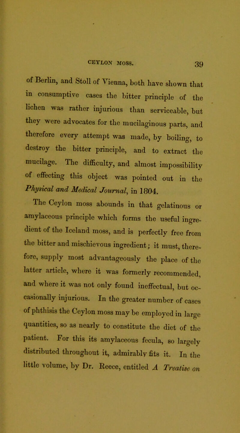 of Berlin, and Stoll of Vienna, both have shown that in consumptive cases the bitter principle of the lichen was rather injurious than serviceable, but they were advocates for the mucilaginous parts, and therefore every attempt was made, by boiling, to destroy the bitter principle, and to extract the mucilage. The difficulty, and almost impossibility of effecting this object was pointed out in the Physical and Medical Journal, in 1804. The Ceylon moss abounds in that gelatinous or amylaceous principle which forms the useful ingre- dient of the Iceland moss, and is perfectly free from the bitter and mischievous ingredient; it must, there- fore, supply most advantageously the place of the latter article, where it was formerly recommended, and where it was not only found ineffectual, but oc- casionally injurious. In the greater number of cases of phthisis the Ceylon moss may be employed in large quantities, so as nearly to constitute the diet of the patient. For this its amylaceous fecula, so largely distributed throughout it, admirably fits it. In the little volume, by Dr. Reece, entitled A Treatise on